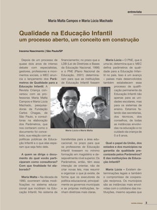 Iracema Nascimento | São Paulo/SP
revista criança 3
Depois de um processo de
quase dois anos de intenso
debate com especialistas,
gestores, professores e movi-
mentos sociais, o MEC anun-
cia o lançamento dos Parâ-
metros de Qualidade para a
Educação Infantil. A
Revista Criança con-
versou com as pro-
fessoras Maria Malta
Campos e Maria Lúcia
Machado, pesquisa-
doras da Fundação
Carlos Chagas, de
São Paulo, e consul-
toras na elaboração
dos Parâmetros, que
nos contaram como o
documento foi conce-
bido, sua relação com as
políticas públicas de Educa-
ção Infantil e o que elas espe-
ram que seja feito dele.
A quem se dirige o docu-
mento do qual vocês parti-
ciparam como consultoras?
Com que ﬁnalidade foi ela-
borado?
Maria Malta – Na década de
1990, ocorreram várias modi-
ﬁcações no sistema educa-
cional que incidiram na Edu-
cação Infantil. No sistema de
ﬁnanciamento; no prazo que a
LDB (Lei de Diretrizes e Bases
da Educação Nacional, 1996)
e o PNE (Plano Nacional de
Educação, 2001) determina-
ram para que as instituições
de Educação Infantil fossem
transferidas para a área edu-
cacional; no prazo para que
os professores de Educação
Infantil tivessem no mínimo
formação em magistério e de-
sejavelmente nível superior. Os
Parâmetros, então, têm essa
intenção de orientar, não de
criar novas leis, mas resumir
e organizar o que já existe, de
forma que os executores da
política educacional, principal-
mente os governos municipais
e as próprias instituições, te-
nham diretrizes mais claras.
Maria Lúcia – O PNE, que é
uma lei, determina que o MEC
deﬁna parâmetros de quali-
dade para a Educação Infan-
til no país. Isso é um avanço
– países mais desenvolvidos
também estabelecem esse
processo de qualiﬁ-
cação permanente da
Educação Infantil não
apenas para as uni-
dades escolares, mas
para os sistemas de
ensino. Estamos fa-
lando das secretarias,
dos técnicos, dos
conselhos, de todas
as instâncias envolvi-
das na educação e no
cuidado da criança de
0 a 6 anos.
Qual o papel da União, dos
estados e dos municípios na
garantia da qualidade pre-
conizada pelos Parâmetros?
E das instituições de Educa-
ção Infantil?
Maria Lúcia – Existem de-
terminações legais e também
o compromisso de coopera-
ção recíproca. Os municípios
são as instâncias mais envol-
vidas com o cotidiano das ins-
tituições, mesmo aqueles que
entrevista
Maria Malta Campos e Maria Lúcia Machado
Maria Lúcia e Maria Malta
Foto:TatianaCardeal
Qualidade na Educação Infantil
um processo aberto, um conceito em construção
 