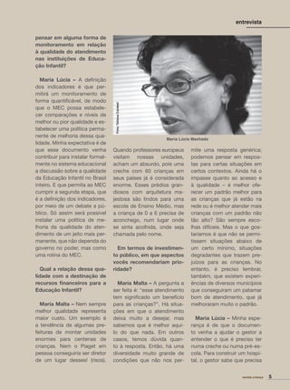 pensar em alguma forma de
monitoramento em relação
à qualidade do atendimento
nas instituições de Educa-
ção Infantil?
Maria Lúcia – A deﬁnição
dos indicadores é que per-
mitirá um monitoramento de
forma quantiﬁcável, de modo
que o MEC possa estabele-
cer comparações e níveis de
melhor ou pior qualidade e es-
tabelecer uma política perma-
nente de melhoria dessa qua-
lidade. Minha expectativa é de
que esse documento venha
contribuir para instalar formal-
mente no sistema educacional
a discussão sobre a qualidade
da Educação Infantil no Brasil
inteiro. E que permita ao MEC
cumprir a segunda etapa, que
é a deﬁnição dos indicadores,
por meio de um debate a pú-
blico. Só assim será possível
instalar uma política de me-
lhoria da qualidade do aten-
dimento de um jeito mais per-
manente, que não dependa do
governo no poder, mas como
uma rotina do MEC.
Qual a relação dessa qua-
lidade com a destinação de
recursos ﬁnanceiros para a
Educação Infantil?
Maria Malta – Nem sempre
melhor qualidade representa
maior custo. Um exemplo é
a tendência de algumas pre-
feituras de montar unidades
enormes para centenas de
crianças. Nem o Piaget em
pessoa conseguiria ser diretor
de um lugar desses! (risos).
Quando professores europeus
visitam nossas unidades,
acham um absurdo, pois uma
creche com 60 crianças em
seus países já é considerada
enorme. Esses prédios gran-
diosos com arquitetura ma-
jestosa são lindos para uma
escola de Ensino Médio, mas
a criança de 0 a 6 precisa de
aconchego, num lugar onde
se sinta acolhida, onde seja
chamada pelo nome.
Em termos de investimen-
to público, em que aspectos
vocês recomendariam prio-
ridade?
Maria Malta – A pergunta a
ser feita é: “esse atendimento
tem signiﬁcado um benefício
para as crianças?”. Há situa-
ções em que o atendimento
deixa muito a desejar, mas
sabemos que é melhor aqui-
lo do que nada. Em outros
casos, temos dúvida quan-
to à resposta. Então, há uma
diversidade muito grande de
condições que não nos per-
mite uma resposta genérica;
podemos pensar em respos-
tas para certas situações em
certos contextos. Ainda há o
impasse quanto ao acesso e
à qualidade – é melhor ofe-
recer um padrão melhor para
as crianças que já estão na
rede ou é melhor atender mais
crianças com um padrão não
tão alto? São sempre esco-
lhas difíceis. Mas o que gos-
taríamos é que não se permi-
tissem situações abaixo de
um certo mínimo, situações
degradantes que trazem pre-
juízos para as crianças. No
entanto, é preciso lembrar,
também, que existem experi-
ências de diversos municípios
que conseguiram um patamar
bom de atendimento, que já
melhoraram muito o padrão.
Maria Lúcia – Minha espe-
rança é de que o documen-
to venha a ajudar o gestor a
entender o que é preciso ter
numa creche ou numa pré-es-
cola. Para construir um hospi-
tal, o gestor sabe que precisa
5revista criança
entrevista
Maria Lúcia Machado
Foto:TatianaCardeal
 