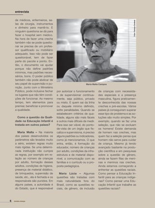 de médicos, enfermeiros, sa-
las de cirurgia, instrumentos
e dinheiro para mantê-lo. E
ninguém questiona se dá para
fazer o hospital sem médico.
Na hora de fazer uma creche
também não se pode questio-
nar se precisa de um profes-
sor qualiﬁcado ou mobiliário
adequado. Isso não pode ser
questionável, tem de fazer
parte do pacote e ponto. En-
tão, o documento vai ajudar
porque não deﬁne padrões
mínimos, mas padrões neces-
sários, bons. O poder público
também não pode abdicar de
seu papel de supervisão e pu-
nição. Junto com o Ministério
Público, pode inclusive fechar
os lugares que não têm condi-
ções de funcionar. Ao mesmo
tempo, tem elementos para
premiar, beneﬁciar e promover
a qualidade.
Como a questão da Quali-
dade na Educação Infantil é
tratada em outros países?
Maria Malta – Na maioria
dos países desenvolvidos os
parâmetros são levados muito
a sério, existem regras muito
mais rígidas. Se uma determi-
nada instituição não cumpre
as regras, por exemplo em re-
lação ao número de crianças
por adulto, formação desses
adultos, condições de higiene,
presença de material didático,
de brinquedos, supervisão de
saúde, etc., ela é fechada e os
responsáveis são punidos. Em
alguns países, a autoridade é
do Estado, que é responsável
por autorizar o funcionamento
e de supervisionar continua-
mente, seja público, privado
ou misto. E quem sai da linha
ou daquele mínimo deﬁnido,
sofre penalidades. Quando se
estabelecem critérios de qua-
lidade, alguns são mais fáceis
e outros mais difíceis de medir.
Para isso ser viável, do ponto-
de-vista de um órgão que ﬁs-
caliza e supervisiona, é preciso
alguns padrões ou indicadores,
como já mencionamos. O que
entra, então, é formação do
educador, número de crianças
por adulto, condições da infra-
estrutura e de material dispo-
nível, a comunicação com as
famílias e o currículo ou a pro-
posta pedagógica.
Maria Lúcia – Algumas
questões são tratadas com
mais naturalidade fora do
Brasil, como as questões ra-
ciais, de gênero, de inclusão
revista criança6
entrevista
de crianças com necessida-
des especiais e a presença
masculina, ﬁgura praticamen-
te desconhecida das nossas
creches e pré-escolas. Vários
países já conseguiram superar
esse tipo de problema e as so-
luções são muito simples. Por
exemplo, quando se faz uma
seleção, que não se excluam
os homens! Existe demanda
de homem nas creches, mas
quem faz a seleção pensa que
homem não serve para cuidar
de criança. Mesmo já tendo
avançado bastante na produ-
ção cientíﬁca e em pesquisas
sobre a questão de gênero,
ainda se fazem ﬁlas de meni-
nas e meninos nas creches.
Ainda estamos começando a
enfrentar as questões raciais.
Como pensar a Educação In-
fantil para as crianças indíge-
nas? Como pensar uma Edu-
cação Infantil que trabalhe as
questões raciais?
Foto:TatianaCardeal
Maria Malta Campos
 