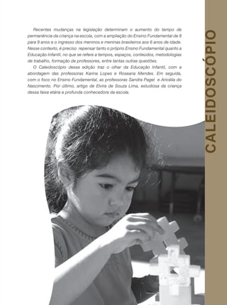 7revista criança
Recentes mudanças na legislação determinam o aumento do tempo de
permanência da criança na escola, com a ampliação do Ensino Fundamental de 8
para 9 anos e o ingresso dos meninos e meninas brasileiros aos 6 anos de idade.
Nesse contexto, é preciso repensar tanto o próprio Ensino Fundamental quanto a
Educação Infantil, no que se refere a tempos, espaços, conteúdos, metodologias
de trabalho, formação de professores, entre tantas outras questões.
O Caleidoscópio dessa edição traz o olhar da Educação Infantil, com a
abordagem das professoras Karina Lopes e Roseana Mendes. Em seguida,
com o foco no Ensino Fundamental, as professoras Sandra Pagel e Aricélia do
Nascimento. Por último, artigo de Elvira de Souza Lima, estudiosa da criança
dessa faixa etária e profunda conhecedora da escola.
CALEIDOSCÓPIO
 