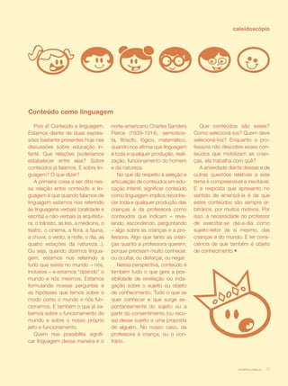 caleidoscópio




Conteúdo como linguagem

    Pois é! Conteúdo e linguagem.        norte-americano Charles Sanders          Que conteúdos são esses?
Estamos diante de duas expres-           Peirce (1839-1914), semioticis-       Como selecioná-los? Quem deve
sões bastante presentes hoje nas         ta, filósofo, lógico, matemático,     selecioná-los? Enquanto a pro-
discussões sobre educação in-            quando nos afirma que linguagem       fessora não descobre esses con-
fantil. Que relações poderíamos          é toda e qualquer produção, reali-    teúdos que mobilizam as crian-
estabelecer entre elas? Sobre            zação, funcionamento do homem         ças, ela trabalha com quê?
conteúdos já falamos. E sobre lin-       e da natureza.                           A ansiedade diante dessas e de
guagem? O que dizer?                        No que diz respeito à seleção e    outras questões relativas a este
    A primeira coisa a ser dita nes-     articulação de conteúdos em edu-      tema é compreensível e inevitável.
sa relação entre conteúdo e lin-         cação infantil, significar conteúdo   E a resposta que apresento no
guagem é que quando falamos de           como linguagem implica reconhe-       sentido de amenizá-la é de que
linguagem estamos nos referindo          cer toda e qualquer produção das      estes conteúdos são sempre ar-
às linguagens verbais (oralidade e       crianças e da professora como         bitrários, por muitos motivos. Por
escrita) e não-verbais (a arquitetu-     conteúdos que indicam – reve-         isso, a necessidade do professor
ra, o trânsito, as leis, a medicina, o   lando, escondendo, perguntando        de exercitar-se dia-a-dia como
teatro, o cinema, a flora, a fauna,      – algo sobre as crianças e a pro-     sujeito-leitor de si mesmo, das
a chuva, o vento, a noite, o dia, as     fessora. Algo que tanto as crian-     crianças e do mundo. E ter cons-
quatro estações da natureza...).         ças quanto a professora querem,       ciência de que também é objeto
Ou seja, quando dizemos lingua-          porque precisam muito conhecer,       de conhecimento.•
gem, estamos nos referindo a             ou ocultar, ou disfarçar, ou negar.
tudo que existe no mundo – nós,             Nessa perspectiva, conteúdo é
inclusive – e estamos “dizendo” o        também tudo o que gera a pos-
mundo e nós mesmos. Estamos              sibilidade de revelação ou inda-
formulando nossas perguntas e            gação sobre o sujeito ou objeto
as hipóteses que temos sobre o           de conhecimento. Tudo o que se
modo como o mundo e nós fun-             quer conhecer e que surge es-
cionamos. E também o que já sa-          pontaneamente do sujeito ou a
bemos sobre o funcionamento do           partir do consentimento (ou recu-
mundo e sobre o nosso próprio            sa) desse sujeito a uma proposta
jeito e funcionamento.                   de alguém. No nosso caso, da
    Quem nos possibilita signifi-        professora à criança, ou o con-
car linguagem dessa maneira é o          trário.




                                                                                                  revista criança   13
 