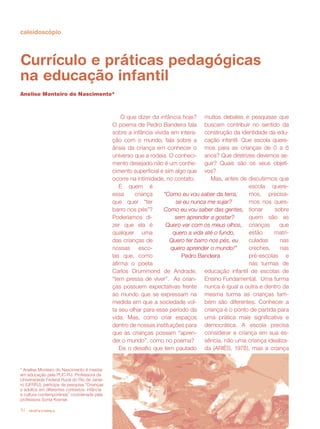 caleidoscópio




Currículo e práticas pedagógicas
na educação infantil
Anelise Monteiro do Nascimento*



                                                  O que dizer da infância hoje? muitos debates e pesquisas que
                                              O poema de Pedro Bandeira fala buscam contribuir no sentido da
                                              sobre a infância vivida em intera- construção da identidade da edu-
                                              ção com o mundo, fala sobre a cação infantil. Que escola quere-
                                              ânsia da criança em conhecer o mos para as crianças de 0 a 6
                                              universo que a rodeia. O conheci- anos? Que diretrizes devemos se-
                                              mento desejado não é um conhe- guir? Quais são os seus objeti-
                                              cimento superficial e sim algo que vos?
                                              ocorre na intimidade, no contato.       Mas, antes de discutirmos que
                                                 E quem é                                           escola quere-
                                              essa     criança     “Como eu vou saber da terra,     mos, precisa-
                                              que quer “ter             se eu nunca me sujar?       mos nos ques-
                                              barro nos pés”?      Como eu vou saber das gentes, tionar        sobre
                                              Poderíamos di-            sem aprender a gostar?      quem são as
                                              zer que ela é         Quero ver com os meus olhos, crianças        que
                                              qualquer uma             quero a vida até o fundo,    estão     matri-
                                              das crianças de         Quero ter barro nos pés, eu   culadas      nas
                                              nossas esco-            quero aprender o mundo!”      creches,     nas
                                              las que, como                Pedro Bandeira           pré-escolas e
                                              afirma o poeta                                        nas turmas de
                                              Carlos Drummond de Andrade, educação infantil de escolas de
                                              “tem pressa de viver”. As crian- Ensino Fundamental. Uma turma
                                              ças possuem expectativas frente nunca é igual a outra e dentro da
                                              ao mundo que se expressam na mesma turma as crianças tam-
                                              medida em que a sociedade vol- bém são diferentes. Conhecer a
                                              ta seu olhar para esse período da criança é o ponto de partida para
                                              vida. Mas, como criar espaços uma prática mais significativa e
                                              dentro de nossas instituições para democrática. A escola precisa
                                              que as crianças possam “apren- considerar a criança em sua es-
                                              der o mundo”, como no poema?          sência, não uma criança idealiza-
                                                 Eis o desafio que tem pautado da (ARIÈS, 1978), mas a criança


* Anelise Monteiro do Nascimento é mestre
em educação pela PUC-RJ. Professora da
Universidade Federal Rural do Rio de Janei-
ro (UFRRJ), participa da pesquisa “Crianças
e adultos em diferentes contextos: infância
e cultura contemporânea” coordenada pela
professora Sonia Kramer.

14   revista criança
 