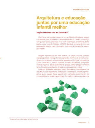 matéria de capa



                                               Arquitetura e educação
                                               juntas por uma educação
                                               infantil melhor
                                               Angélica Miranda | Rio de Janeiro/RJ*

                                                 Creches e pré-escolas devem ter um ambiente estimulante, seguro
                                               e acessível para promover o desenvolvimento da criança. O espaço
                                               tem que ser lúdico, dinâmico, vivo, onde ela brinque, se alimente, tome
                                               banho, ouça e conte histórias. O MEC distribuiu documento com os
                                               parâmetros básicos para construção e reforma de escolas de educa-
                                               ção infantil



                                                  Imagine a pré-escola dos seus sonhos. Um prédio funcional, onde as
                                               crianças possam interagir, brincar, aprender, conviver de forma harmo-
                                               niosa com a natureza e cercadas de segurança. Um lugar pensado de
                                               forma a interferir o mínimo possível no meio ambiente e que possa
                                               contribuir para o desenvolvimento da criança. Difícil chegar lá? Nem
                                               tanto. Para especialistas de várias áreas, essa escola é viável.
                                                  O Grupo Ambiental educação (GAE), formado por profissionais de
                                               arquitetura e de engenharia, pedagogos e psicólogos, enfatiza o princí-
                                               pio de que o espaço físico, quando bem planejado, pode interferir de
                                               forma positiva no projeto pedagógico. Foi partindo desse princípio que




* Colaborou Cristina Guimarães, de Belo Horizonte.

                                                                                                       revista criança   19
 