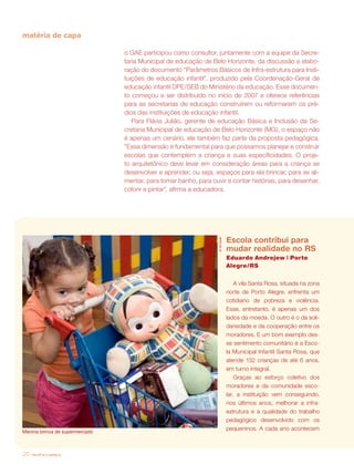 matéria de capa

                                o GAE participou como consultor, juntamente com a equipe da Secre-
                                taria Municipal de educação de Belo Horizonte, da discussão e elabo-
                                ração do documento “Parâmetros Básicos de Infra-estrutura para Insti-
                                tuições de educação infantil”, produzido pela Coordenação-Geral de
                                educação infantil DPE/SEB do Ministério da educação. Esse documen-
                                to começou a ser distribuído no início de 2007 e oferece referências
                                para as secretarias de educação construírem ou reformarem os pré-
                                dios das instituições de educação infantil.
                                   Para Flávia Julião, gerente de educação Básica e Inclusão da Se-
                                cretaria Municipal de educação de Belo Horizonte (MG), o espaço não
                                é apenas um cenário, ele também faz parte da proposta pedagógica.
                                “Essa dimensão é fundamental para que possamos planejar e construir
                                escolas que contemplem a criança e suas especificidades. O proje-
                                to arquitetônico deve levar em consideração áreas para a criança se
                                desenvolver e aprender, ou seja, espaços para ela brincar, para se ali-
                                mentar, para tomar banho, para ouvir e contar histórias, para desenhar,
                                colorir e pintar”, afirma a educadora.




                                                                               Escola contribui para
                                                                  © Gil Gosh




                                                                               mudar realidade no RS
                                                                               Eduardo Andrejew | Porto
                                                                               Alegre/RS


                                                                                   A vila Santa Rosa, situada na zona
                                                                               norte de Porto Alegre, enfrenta um
                                                                               cotidiano de pobreza e violência.
                                                                               Esse, entretanto, é apenas um dos
                                                                               lados da moeda. O outro é o da soli-
                                                                               dariedade e da cooperação entre os
                                                                               moradores. E um bom exemplo des-
                                                                               se sentimento comunitário é a Esco-
                                                                               la Municipal Infantil Santa Rosa, que
                                                                               atende 132 crianças de até 6 anos,
                                                                               em turno integral.
                                                                                   Graças ao esforço coletivo dos
                                                                               moradores e da comunidade esco-
                                                                               lar, a instituição vem conseguindo,
                                                                               nos últimos anos, melhorar a infra-
                                                                               estrutura e a qualidade do trabalho
                                                                               pedagógico desenvolvido com os
Menina brinca de supermercado
                                                                               pequeninos. A cada ano acontecem



20   revista criança
 