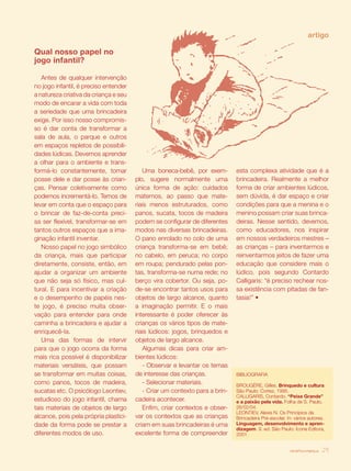 artigo

Qual nosso papel no
jogo infantil?

   Antes de qualquer intervenção
no jogo infantil, é preciso entender
a natureza criativa da criança e seu
modo de encarar a vida com toda
a seriedade que uma brincadeira
exige. Por isso nosso compromis-
so é dar conta de transformar a
sala de aula, o parque e outros
em espaços repletos de possibili-
dades lúdicas. Devemos aprender
a olhar para o ambiente e trans-
formá-lo constantemente, tomar            Uma boneca-bebê, por exem-         esta complexa atividade que é a
posse dele e dar posse às crian-       plo, sugere normalmente uma           brincadeira. Realmente a melhor
ças. Pensar coletivamente como         única forma de ação: cuidados         forma de criar ambientes lúdicos,
podemos incrementá-lo. Temos de        maternos, ao passo que mate-          sem dúvida, é dar espaço e criar
levar em conta que o espaço para       riais menos estruturados, como        condições para que a menina e o
o brincar de faz-de-conta preci-       panos, sucata, tocos de madeira       menino possam criar suas brinca-
sa ser flexível, transformar-se em     podem se configurar de diferentes     deiras. Nesse sentido, devemos,
tantos outros espaços que a ima-       modos nas diversas brincadeiras.      como educadores, nos inspirar
ginação infantil inventar.             O pano enrolado no colo de uma        em nossos verdadeiros mestres –
   Nosso papel no jogo simbólico       criança transforma-se em bebê;        as crianças – para inventarmos e
da criança, mais que participar        no cabelo, em peruca; no corpo        reinventarmos jeitos de fazer uma
diretamente, consiste, então, em       em roupa; pendurado pelas pon-        educação que considere mais o
ajudar a organizar um ambiente         tas, transforma-se numa rede; no      lúdico, pois segundo Contardo
que não seja só físico, mas cul-       berço vira cobertor. Ou seja, po-     Calligaris: “é preciso rechear nos-
tural. E para incentivar a criação     de-se encontrar tantos usos para      sa existência com pitadas de fan-
e o desempenho de papéis nes-          objetos de largo alcance, quanto      tasia!” •
te jogo, é preciso muita obser-        a imaginação permitir. E o mais
vação para entender para onde          interessante é poder oferecer às
caminha a brincadeira e ajudar a       crianças os vários tipos de mate-
enriquecê-la.                          riais lúdicos: jogos, brinquedos e
   Uma das formas de intervir          objetos de largo alcance.
para que o jogo ocorra da forma           Algumas dicas para criar am-
mais rica possível é disponibilizar    bientes lúdicos:
materiais versáteis, que possam           - Observar e levantar os temas
se transformar em muitas coisas,       de interesse das crianças.            BIBLIOGRAFIA
como panos, tocos de madeira,             - Selecionar materiais.            BROUGÈRE, Gilles. Brinquedo e cultura.
sucatas etc. O psicólogo Leontiev,        - Criar um contexto para a brin-   São Paulo: Cortez, 1995.
                                                                             CALLIGARIS, Contardo. “Peixe Grande”
estudioso do jogo infantil, chama      cadeira acontecer.­                   e a paixão pela vida. Folha de S. Paulo,
tais materiais de objetos de largo        Enfim, criar contextos e obser-    26/02/04.
                                                                             LEONTIEV, Alexis N. Os Princípios da
alcance, pois pela própria plastici-   var os contextos que as crianças      Brincadeira Pré-escolar. In: vários autores.
dade da forma pode se prestar a        criam em suas brincadeiras é uma      Linguagem, desenvolvimento e apren-
                                                                             dizagem. 9. ed. São Paulo: Ícone Editora,
diferentes modos de uso.               excelente forma de compreender        2001.


                                                                                                       revista criança   29
 