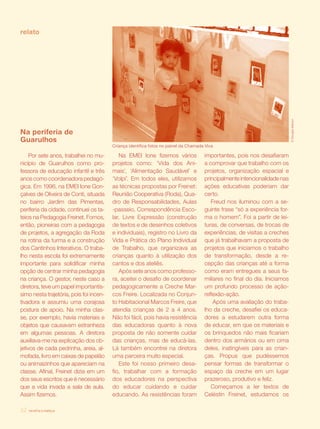 relato




                                                                                                                            © Douglas Mansur
Na periferia de
Guarulhos
                                         Criança identifica fotos no painel da Chamada Viva

     Por sete anos, trabalhei no mu-        Na EMEI Ione fizemos vários               importantes, pois nos desafiaram
nicípio de Guarulhos como pro-           projetos como: ‘Vida dos Ani-                a comprovar que trabalho com os
fessora de educação infantil e três      mais’, ‘Alimentação Saudável’ e              projetos, organização espacial e
anos como coordenadora pedagó-           ‘Volpi’. Em todos eles, utilizamos           principalmente intencionalidade nas
gica. Em 1996, na EMEI Ione Gon-         as técnicas propostas por Freinet:           ações educativas poderiam dar
çalves de Oliveira de Conti, situada     Reunião Cooperativa (Roda), Qua-             certo.
no bairro Jardim das Pimentas,           dro de Responsabilidades, Aulas                 Freud nos iluminou com a se-
periferia da cidade, continuei os ta-    -passeio, Correspondência Esco-              guinte frase “só a experiência for-
teios na Pedagogia Freinet. Fomos,       lar, Livre Expressão (construção             ma o homem”. Foi a partir de lei-
então, pioneiras com a pedagogia         de textos e de desenhos coletivos            turas, de conversas, de trocas de
de projetos, a agregação da Roda         e individuais), registro no Livro da         experiências, de visitas a creches
na rotina da turma e a construção        Vida e Prática do Plano Individual           que já trabalhavam a proposta de
dos Cantinhos Interativos. O traba-      de Trabalho, que organizava as               projetos que iniciamos o trabalho
lho nesta escola foi extremamente        crianças quanto à utilização dos             de transformação, desde a re-
importante para solidificar minha        cantos e dos ateliês.                        cepção das crianças até a forma
opção de centrar minha pedagogia            Após sete anos como professo-             como eram entregues a seus fa-
na criança. O gestor, neste caso a       ra, aceitei o desafio de coordenar           miliares no final do dia. Iniciamos
diretora, teve um papel importantís-     pedagogicamente a Creche Mar-                um profundo processo de ação-
simo nesta trajetória, pois foi incen-   cos Freire. Localizada no Conjun-            reflexão-ação.
tivadora e assumiu uma corajosa          to Habitacional Marcos Freire, que               Após uma avaliação do traba-
postura de apoio. Na minha clas-         atendia crianças de 2 a 4 anos.              lho da creche, desafiei os educa-
se, por exemplo, havia materiais e       Não foi fácil, pois havia resistência        dores a estudarem outra forma
objetos que causavam estranheza          das educadoras quanto à nova                 de educar, em que os materiais e
em algumas pessoas. A diretora           proposta de não somente cuidar               os brinquedos não mais ficariam
auxiliava-me na explicação dos ob-       das crianças, mas de educá-las.              dentro dos armários ou em cima
jetivos de cada pedrinha, areia, al-     Lá também encontrei na diretora              deles, inatingíveis para as crian-
mofada, livro em caixas de papelão       uma parceira muito especial.                 ças. Propus que pudéssemos
ou animaizinhos que apareciam na            Este foi nosso primeiro desa-             pensar formas de transformar o
classe. Afinal, Freinet dizia em um      fio, trabalhar com a formação                espaço da creche em um lugar
dos seus escritos que é necessário       dos educadores na perspectiva                prazeroso, produtivo e feliz.
que a vida invada a sala de aula.        do educar cuidando e cuidar                     Começamos a ler textos de
Assim fizemos.                           educando. As resistências foram              Celéstin Freinet, estudamos os

32   revista criança
 