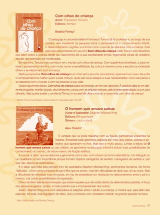 Com olhos de criança
                                	            Autor: Francesco Tonucci
                                	            Editora: Artmed					

                                	            Beatriz Ferraz*

                               O pedagogo e cartunista italiano Francesco Tonucci já foi professor e, ao longo de sua
                            carreira, vem investindo na pesquisa sobre o pensamento e o comportamento infantil,
                            o desenvolvimento cognitivo e a forma como a escola se relaciona com a criança. Este
                            percurso está presente em seu livro Com olhos de criança. Nele Tonucci traz desenhos
que falam sobre a criança desde seu nascimento até a sua escolaridade formal, registrando cenas do cotidiano
escolar que precisam ser modificadas.
   Em seu livro, Tonucci nos convida a ver o mundo com olhos de criança. Com quadrinhos divertidos, o autor re-
trata o pensamento infantil e, com muito humor e sensibilidade, faz crítica à maneira como a escola e a sociedade
olham e se relacionam com a criança.
   Nesta perspectiva, Com olhos de criança é um chamado para nós, educadores, repensarmos nosso dia-a-dia
e compreendermos melhor quem é esta criança, quais são seus desejos e suas necessidades, como ela pensa e
se relaciona com o mundo e com as pessoas a sua volta.
   Depois da primeira leitura, Com olhos de criança acaba se tornando um livro de cabeceira. É possível utilizá-lo em dife-
rentes situações: reunião de pais, de professores, cursos com as próprias crianças, pelo simples aprendizado ou por pura
diversão. Vale a pena aceitar o convite de Tonucci e nos permitir olhar o mundo a nossa volta com olhos de criança!

* Beatriz Ferraz é psicóloga e doutoranda em educação pela PUC-SP



	                                            	       O homem que amava caixas
                                                 	   Autor e ilustrador: Stephen Michael King
                                                 	   Editora: Brinque-book
                                                 	   Gênero: conto infantil
                                                 				
                                                 	   Alex Criado*

                                        É verdade que se pode trabalhar com as figuras geométricas presentes na
                                     história. Enveredar pela geometria espacial por meio dos cubos, esferas e po-
                                     liedros que aparecem no livro. Mas isso é muito pouco. Limitar a leitura de O
homem que amava caixas ao uso utilitário da geometria na educação infantil é reduzir suas possibilidades de
conhecimento do mundo, da vida e mesmo de fruição estética.
   A menos, é claro, que se relacione a geometria com a vida, como fazem os bons matemáticos. Um triângulo ou
um quadrado só tem importância porque formam objetos carregados de sentido. Carregados de sentido e, por
que não, plenos de sentimentos.
   E é disso que trata este primeiro livro do australiano Stephen Michael King: sentimentos humanos. De forma
“delicada”, o livro conta a história de pai e filho que se amam, mas têm dificuldade de dizer isso um ao outro. Mas
a dificuldade de verbalizar suas emoções, em vez de estabelecer um obstáculo no relacionamento entre o pai e o
menino, cria outras possibilidades de expressão.
   O livro também fala da discriminação que sofrem aqueles que não estão dentro de determinados padrões. A força
dos pequenos gestos, porém, é mais potente que a incompreensão dos outros.
   Assim, Stephen King tece com delicadeza as relações entre o adulto e a criança, e mostra que, para além das
palavras, há toda uma linguagem do afeto, único conteúdo com verdadeiro sentido na grande epopéia humana.

* Alex Criado é editor da Revista Criança.

                                                                                                          revista criança   39
 