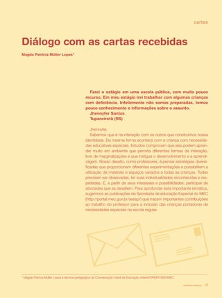 cartas



Diálogo com as cartas recebidas
Magda Patrícia Müller Lopes*




                                              Farei o estágio em uma escola pública, com muito pouco
                                            recurso. Em meu estágio irei trabalhar com algumas crianças
                                            com deficiência. Infelizmente não somos preparadas, temos
                                            pouco conhecimento e informações sobre o assunto.
                                              Jhennyfer Santos
                                              Tupanciretã (RS)

                                                Jhennyfer,
                                                Sabemos que é na interação com os outros que construímos nossa
                                            identidade. Da mesma forma acontece com a criança com necessida-
                                            des educativas especiais. Estudos comprovam que elas podem apren-
                                            der muito em ambiente que permita diferentes formas de interação,
                                            livre de marginalizações e que instigue o desenvolvimento e a aprendi-
                                            zagem. Nosso desafio, como professores, é pensar estratégias diversi-
                                            ficadas que proporcionem diferentes experimentações e possibilitem a
                                            utilização de materiais e espaços variados a todas as crianças. Todas
                                            precisam ser observadas, ter suas individualidades reconhecidas e res-
                                            peitadas. E, a partir de seus interesses e possibilidades, participar de
                                            atividades que as desafiem. Para aprofundar esta importante temática,
                                            sugerimos as publicações da Secretaria de educação Especial do MEC
                                            (http://portal.mec.gov.br/seesp/) que trazem importantes contribuições
                                            ao trabalho do professor para a inclusão das crianças portadoras de
                                            necessidades especiais na escola regular.




* Magda Patrícia Müller Lopes é técnica pedagógica da Coordenação-Geral de Educação Infantil/DPEIEF/SEB/MEC

                                                                                                              revista criança   41
 