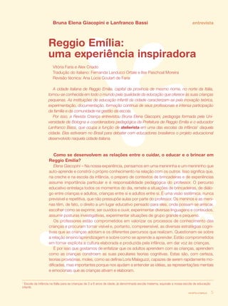 Bruna Elena Giacopini e Lanfranco Bassi                                                               entrevista




                   Reggio Emília:
                   uma experiência inspiradora
                      Vitória Faria e Alex Criado
                      Tradução do italiano: Fernanda Landucci Ortale e Ilse Paschoal Moreira
                      Revisão técnica: Ana Lúcia Goulart de Faria

                      A cidade italiana de Reggio Emilia, capital da província de mesmo nome, no norte da Itália,
                   tornou-se conhecida em todo o mundo pela qualidade da educação que oferece às suas crianças
                   pequenas. As instituições de educação infantil da cidade caracterizam-se pela inovação teórica,
                   experimentação, documentação, formação contínua de seus profissionais e intensa participação
                   da família e da comunidade na gestão da escola.
                      Por isso, a Revista Criança entrevistou Bruna Elena Giacopini, pedagoga formada pela Uni-
                   versidade de Bologna e coordenadora pedagógica da Prefeitura de Reggio Emilia e o educador
                   Lanfranco Bassi, que ocupa a função de atelierista em uma das escolas da infância1 daquela
                   cidade. Eles estiveram no Brasil para debater com educadores brasileiros o projeto educacional
                   desenvolvido naquela cidade italiana.



                       Como se desenvolvem as relações entre o cuidar, o educar e o brincar em
                   Reggio Emilia?
                       Elena Giacopini – Na nossa experiência, pensamos em uma menininha e um menininho que
                   auto-aprende e constrói o próprio conhecimento na relação com os outros. Isso significa que,
                   na creche e na escola da infância, o preparo de contextos de brincadeiras e de experiências
                   assume importância particular e é responsabilidade pedagógica do professor. O percurso
                   educativo entrelaça todos os momentos do dia, remete a situações de brincadeiras, de diálo-
                   go entre crianças e adultos, crianças entre si e adultos entre si. É uma visão sistêmica, nunca
                   previsível e repetitiva, que não pressupõe aulas por parte do professor. Os meninos e as meni-
                   nas têm, de fato, o direito a um lugar educativo pensado para eles, onde possam se arriscar,
                   escolher como se exprimir, ser ouvidos e ouvir, experimentar diversas linguagens e conteúdos,
                   assumir posturas investigativas, experimentar situações de grupo grande e pequeno.
                       Os professores estão comprometidos em valorizar os processos de conhecimento das
                   crianças e procuram tornar visível e, portanto, compreensível, as diversas estratégias cogni-
                   tivas que as crianças adotam e os diferentes percursos que realizam. Questionam-se sobre
                   a relação ensino/aprendizagem e sobre como se aprende a aprender. Estão comprometidos
                   em tornar explícita a cultura elaborada e produzida pela infância, em dar voz às crianças.
                       É por isso que gostamos de enfatizar que os adultos aprendem com as crianças, aprendem
                   como as crianças constroem as suas peculiares teorias cognitivas. Estas são, com certeza,
                   teorias provisórias, moles, como as definia Loris Malaguzzi, capazes de serem rapidamente mo-
                   dificadas, mas importantes porque nos ajudam a entender as idéias, as representações mentais
                   e emocionais que as crianças ativam e elaboram.

1
  Escola da infância na Itália para as crianças de 3 a 6 anos de idade, já denominada escola materna, equivale a nossa escola de educação
infantil.
                                                                                                                         revista criança    5
 