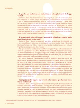 entrevista


                               O que faz um atelierista nas instituições de educação infantil de Reggio
                            Emilia?
                               Lanfranco Bassi – Vou tentar responder essa pergunta, que é muito ampla, de maneira
                            mais simples e, ao mesmo tempo, mais articulada possível. Primeiro, é preciso explicar
                            o que se entende teoricamente por ateliê no nosso projeto educativo. O ateliê, antes
                            de tudo, é uma metáfora da idéia de escola entendida como grande laboratório, oficina
                            das idéias e de práticas educativas, que acolhe e amplifica as abordagens e os olhares
                            criativos de adultos e crianças. Outra metáfora é a das cem linguagens, entendendo por
                            linguagens todas as formas cognitivas e expressivas que oferecemos às crianças; são
                            linguagens possíveis no seu processo de crescimento individual e de grupo (a linguagem
                            verbal, gráfica, musical, poético-metafórica, do corpo etc.).

                               E nesse grande laboratório que é a escola da infância e a creche, qual o
                            papel do atelierista no dia-a-dia?
                               Lanfranco Bassi – Vamos começar pelo que não é um atelierista. Um atelierista não
                            é um especialista em arte, mas um conhecedor de comunicação visual. Não ensina
                            técnicas artísticas, mas utiliza a mídia de comunicação visual como suporte e estrutura
                            lingüística para as pesquisas das crianças.
                               Por que recusamos a idéia de especialista há tempos? Porque entendemos a escola
                            como um lugar de troca de culturas. Acreditamos que é mais frutífero e enriquecedor que
                            as diversas competências em jogo (pedagógicas, artístico-visuais) entrem em diálogo
                            complexo feito de mediações de diversos pontos de vista. Deste jogo, que é estratégia
                            didática e de projeto, participam adultos e crianças.
                               Por isso, o atelierista, concretamente, cuida da dimensão estética e cultural dos
                            projetos e do ambiente, realiza uma gestão criativa dos projetos didáticos, por meio
                            do estímulo no plano expressivo e cognitivo, cuida da documentação e da interpre-
                            tação dos processos cognitivos das crianças junto com professores e pedagogista,2
                            participa e planeja a organização de exposições, de laboratórios de expressão com
                            crianças e, às vezes, com os pais; e colabora com outros colegas em projetos que
                            se relacionem, por exemplo, com diversas experiências da e na cidade. Daí se deduz
                            que não é uma função que pode ser facilmente definida com conjunto de atribuições
                            rígidas. Pelo contrário, é uma função extremamente flexível e é essa flexibilidade que a
                            torna única e importante.

                               Você pode relatar alguma experiência interessante que ilustre o traba-
                            lho do atelierista?
                               Lanfranco Bassi – Uma experiência interessante foi o Projeto “Labirintos e arredores”.
                            Iniciamos o ano letivo 2005-2006 com a presença de um labirinto vegetal no pátio da
                            nossa escola. Esse labirinto passou a ser tema-objeto de brincadeiras cotidianas, princi-
                            palmente por parte da turma de crianças de 5 anos, que ficava fisicamente próxima des-
                            se espaço. Percebemos que esse tema-objeto, que fascina muito as crianças, começou
                            a aparecer em muitas manifestações gráficas espontâneas e, numa manhã, Matteo nos
                            mostrou um livro de mitologia que representava um labirinto.


2
    Pedagogista, em italiano, equivale ao ‘especialista’ no Brasil, isto é, pedagoga que ocupa cargo no setor educacional.

6      revista criança
 
