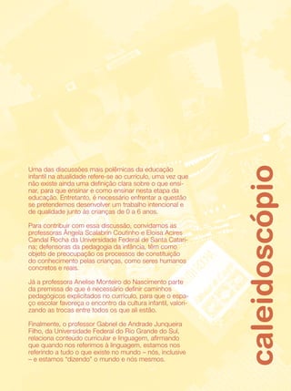 caleidoscópio
Uma das discussões mais polêmicas da educação
infantil na atualidade refere-se ao currículo, uma vez que
não existe ainda uma definição clara sobre o que ensi-
nar, para que ensinar e como ensinar nesta etapa da
educação. Entretanto, é necessário enfrentar a questão
se pretendemos desenvolver um trabalho intencional e
de qualidade junto às crianças de 0 a 6 anos.

Para contribuir com essa discussão, convidamos as
professoras Ângela Scalabrin Coutinho e Eloisa Acires
Candal Rocha da Universidade Federal de Santa Catari-
na; defensoras da pedagogia da infância, têm como
objeto de preocupação os processos de constituição
do conhecimento pelas crianças, como seres humanos
concretos e reais.

Já a professora Anelise Monteiro do Nascimento parte
da premissa de que é necessário definir caminhos
pedagógicos explicitados no currículo, para que o espa-
ço escolar favoreça o encontro da cultura infantil, valori-
zando as trocas entre todos os que ali estão.

Finalmente, o professor Gabriel de Andrade Junqueira
Filho, da Universidade Federal do Rio Grande do Sul,
relaciona conteúdo curricular e linguagem, afirmando
que quando nos referimos à linguagem, estamos nos
referindo a tudo o que existe no mundo – nós, inclusive
– e estamos “dizendo” o mundo e nós mesmos.
 