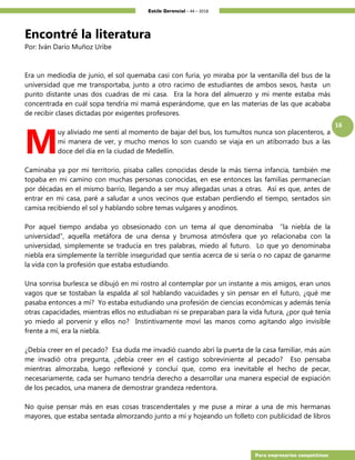 Estilo Gerencial – 44 – 2018
16
Para empresarios competitivos
Encontré la literatura
Por: Iván Darío Muñoz Uribe
Era un mediodía de junio, el sol quemaba casi con furia, yo miraba por la ventanilla del bus de la
universidad que me transportaba, junto a otro racimo de estudiantes de ambos sexos, hasta un
punto distante unas dos cuadras de mi casa. Era la hora del almuerzo y mi mente estaba más
concentrada en cuál sopa tendría mi mamá esperándome, que en las materias de las que acababa
de recibir clases dictadas por exigentes profesores.
uy aliviado me sentí al momento de bajar del bus, los tumultos nunca son placenteros, a
mi manera de ver, y mucho menos lo son cuando se viaja en un atiborrado bus a las
doce del día en la ciudad de Medellín.
Caminaba ya por mi territorio, pisaba calles conocidas desde la más tierna infancia, también me
topaba en mi camino con muchas personas conocidas, en ese entonces las familias permanecían
por décadas en el mismo barrio, llegando a ser muy allegadas unas a otras. Así es que, antes de
entrar en mi casa, paré a saludar a unos vecinos que estaban perdiendo el tiempo, sentados sin
camisa recibiendo el sol y hablando sobre temas vulgares y anodinos.
Por aquel tiempo andaba yo obsesionado con un tema al que denominaba “la niebla de la
universidad”, aquella metáfora de una densa y brumosa atmósfera que yo relacionaba con la
universidad, simplemente se traducía en tres palabras, miedo al futuro. Lo que yo denominaba
niebla era simplemente la terrible inseguridad que sentía acerca de si sería o no capaz de ganarme
la vida con la profesión que estaba estudiando.
Una sonrisa burlesca se dibujó en mi rostro al contemplar por un instante a mis amigos, eran unos
vagos que se tostaban la espalda al sol hablando vacuidades y sin pensar en el futuro, ¿qué me
pasaba entonces a mí? Yo estaba estudiando una profesión de ciencias económicas y además tenía
otras capacidades, mientras ellos no estudiaban ni se preparaban para la vida futura, ¿por qué tenía
yo miedo al porvenir y ellos no? Instintivamente moví las manos como agitando algo invisible
frente a mí, era la niebla.
¿Debía creer en el pecado? Esa duda me invadió cuando abrí la puerta de la casa familiar, más aún
me invadió otra pregunta, ¿debía creer en el castigo sobreviniente al pecado? Eso pensaba
mientras almorzaba, luego reflexioné y concluí que, como era inevitable el hecho de pecar,
necesariamente, cada ser humano tendría derecho a desarrollar una manera especial de expiación
de los pecados, una manera de demostrar grandeza redentora.
No quise pensar más en esas cosas trascendentales y me puse a mirar a una de mis hermanas
mayores, que estaba sentada almorzando junto a mí y hojeando un folleto con publicidad de libros
M
 