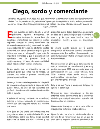Estilo Gerencial – 44 – 2018
18
Para empresarios competitivos
Ciego, sordo y comerciante
La fábrica de zapatos es un poco más que un hueco en la pared en un cuarto piso del centro de la
ciudad. Con las paredes sucias y el material regado por todas partes, el dueño a duras penas sabe
enviar un correo electrónico, poca idea tiene de calidad y su única obsesión es vender a como dé
lugar… y vende.
s sólo cuestión de salir a la calle y ver el
panorama. Quienes trabajamos en
mercadeo tenemos la cabeza llena de
estrategias maravillosas que requieren capital,
requieren conocer al cliente, conocemos de
técnicas de neuromarketing y qué decir de todo
lo que sabemos de ventas, no obstante, sujetos
como este, que vende para todo el país, que no
invierte un peso en divulgación, que poco le
importa la formalidad y que ni siquiera sabe el
significado de las palabras ética y
posicionamiento ni sabe de responsabilidad
social, nos abofetean con sus resultados.
Es un sujeto, que se encuentra de pie en
cualquier parte que usted fije la mirada. Se
cuentan por miles y parecen reproducirse
generación espontánea.
No tengo la menor duda que este tipo de perfil
de empresario, el comerciante, si es que así se le
puede llamar, es uno de los causantes del
profundo deterioro social en el cual está sumido
todo el planeta.
Y todavía así, me doy cuenta de que en realidad,
quienes le hemos apostado al conocimiento,
vivimos con cierta ceguera frente a esta realidad
que existe.
Hace poco en una charla con comerciantes, me
preguntaron sobre mi visión de hacia dónde va
la tecnología. Sobre este tema, tengo claridad
acerca de las cosas que van a suceder y los
productos que se deben desarrollar. Un ejemplo
de esto, es la película digital que se adhiere al
cuerpo y lo que esto implica para los
dispositivos móviles y para los dispositivos
médicos.
Lo mismo puede decirse de la pronta
desaparición del hardware como lo conocemos:
desaparecerán los cables, desaparecerán las
estructuras rígidas y habrá un mayor número de
funcionalidades.
No hay que ser un genio para darse cuenta de
que el automóvil se transformará y es muy
posible que para 2030 sea necesario tener una
administración de vías aéreas urbanas. Para
2050 nuestras vidas serán mucho más
audiosensibles, fotosensibles y administradas
por una inteligencia artificial.
Esto, si es que Trump o algún otro dictador no
aprieta el botón rojo.
Ninguno de estos comerciantes se dio por
enterado acerca del desarrollo de la tecnología
ni de lo que expliqué sobre cómo esto afectará
la economía y los negocios.
Literalmente, la mayoría no escuchaba, sólo los
más jóvenes, millenials, estaban atentos.
Quise decirles que el reconocimiento facial va a
ser una de las herramientas que en un par de
años se va a imponer como un ayudaventas en
E
 