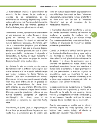 Estilo Gerencial – 44 – 2018
26
Para empresarios competitivos
La materialización implica el conocimiento del
territorio, de los clientes, de los productos y
servicios, de las transacciones, de los
movimientos de recursos y de personas y ponerlo
todo en el mundo real. Tomamos la información
de la primera fase, los criterios, políticas y
diseños de la segunda y los traemos a la vida.
Entendamos primero, que servicio al cliente tiene
un solo sinónimo y es resolver lo que el cliente
quiere en términos de sus necesidades,
problemas y deseos. Con énfasis en “resolver” de
manera oportuna y adecuada, de manera ágil y
con la comunicación apropiada, para el cliente,
no para nosotros. Y para eso, la empresa dispone
de todos los factores posibles para que el cliente
quede complacido: instalaciones incluyendo el
parqueadero, la fluidez, el visual marketing y
merchandising, las formas de pago, los medios
de comunicación, entre muchos otros.
No obstante, lo más importante en este proceso
de materialización es el factor humano pues este
puede fortalecer o echar a perder todo el trabajo
que hemos realizado. Se llama “táctica de
atención”. Cada perfil se atiende de una manera
diferente, es por eso, que nuestro personal debe
estar muy bien entrenado en el proceso de
resolver los requerimientos del cliente. Cada
perfil entiende de una manera diferente, siente
de una manera diferente, compra de una manera
diferente, presenta objeciones y discute de una
manera diferente. Escogimos un segmento
psicobiológico del cliente, pero si no
aprendemos a atenderlo, no habremos hecho
nada.
Y finalmente, el “Santo Grial”. Si empezamos por
donde debe ser, es posible que lleguemos a esta
cuarta fase. Si arrancamos por la tercera fase,
como en realidad acostumbran, es prácticamente
imposible llegar hasta aquí: se llama “Mercadeo
Educacional”, porque logra “educar al cliente” y
no tiene nada que ver con el “Mercadeo
Educativo” que es el mercadeo de las
instituciones educativas.
El “Mercadeo Educacional” transforma la vida de
los clientes. Les enseña maneras de consumir los
productos y servicios. Se involucra con la
cotidianidad del cliente y le crea nuevos rituales.
Crea nuevas experiencias y nuevos recuerdos y lo
involucra en el proceso de resolver sus deseos,
problemas y necesidades.
Cuando un producto o servicio se hace parte de
los rituales de vida de un sujeto y logra mejorar
sus modelos de mundo, es a lo que llamo
“Mercadeo Visceral” y le da al cliente la sensación
de apego y el deseo de permanecer con el
consumo de determinada marca. Implica esto
que el posicionamiento de marca no es reiterar la
marca hasta el cansancio, ni sacar promociones
casi que permanentes, ni mandar brigadas de
promotores, pues no importará lo que la
empresa haga, si no se estudió al cliente y si no
se tiene una verdadera propuesta de valor, los
resultados serán siempre mediocres.
El posicionamiento de marca implica la relevancia
de una marca con su producto y servicio en el
desarrollo de la vida de una persona, siendo
valiosos y entregándole novedad e innovación y,
sin ser invasivos, hacerlo participar de nuestra
empresa, de esa novedad y de esa innovación.
Cuando esto sucede, es posible que los clientes
prueben alguna vez otras opciones, pero si
hicimos bien nuestro trabajo, el cliente se
quedará con nosotros y nos amará.
 