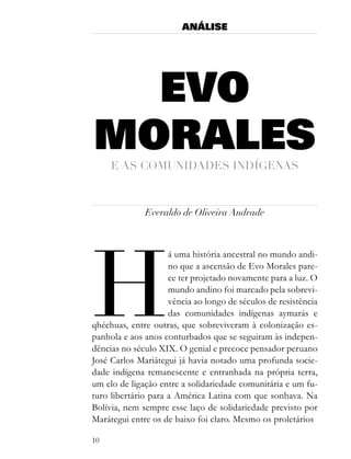 ANÁLISE




  EVO
MORALES
     e as comUnidades indÍgenas



              Everaldo de Oliveira Andrade




H
                     á uma história ancestral no mundo andi-
                     no que a ascensão de Evo Morales pare-
                     ce ter projetado novamente para a luz. O
                     mundo andino foi marcado pela sobrevi-
                     vência ao longo de séculos de resistência
                     das comunidades indígenas aymarás e
qhéchuas, entre outras, que sobreviveram à colonização es-
panhola e aos anos conturbados que se seguiram às indepen-
dências no século XIX. O genial e precoce pensador peruano
José Carlos Mariátegui já havia notado uma profunda socie-
dade indígena remanescente e entranhada na própria terra,
um elo de ligação entre a solidariedade comunitária e um fu-
turo libertário para a América Latina com que sonhava. Na
Bolívia, nem sempre esse laço de solidariedade previsto por
Marátegui entre os de baixo foi claro. Mesmo os proletários

10
 
