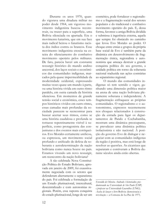 Durante os anos 1970, quan-         cosmético, pode fortalecer o regionalis-
do vigorava uma ditadura militar no        mo e a fragmentação social dos setores
poder desde 1964, um vigoroso mo-          populares e do tradicional e combativo
vimento indigenista buscou recons-         movimento operário do país. E, dessa
truir, ou trazer para a superfície, uma    forma, favorece a antiga Bolívia dividida
Bolívia silenciada ou apartada. Era o      e submissa à ingerência externa, aquela
movimento katarista, que em sua face       que sempre foi obstáculo no caminho
mais radical beirou o fanatismo racis-     que levou Evo Morales ao poder. O
ta dos índios contra os brancos. Esse      choque entre etnias e grupos da própria
movimento indigenista crescia na es-       base social de Evo é também parte da
teira do silenciamento do combativo        dinâmica em desenvolvimento de frag-
movimento operário pelos militares.        mentação étnica, regionalista e auto-
De fato, parecia haver um constante        nomista que ameaça destruir a grande
ressurgir histórico do mundo andino        conquista política do seu governo, a
ancestral, dos laços sociais e econômi-    unidade política em torno da soberania
cos das comunidades indígenas, mar-        nacional traduzida nas ações contrárias
cados pela quase impermeabilidade da       ao separatismo regional.
modernidade ocidental, expressando               O mundo das comunidades in-
muitas vezes quase um mundo à parte,       dígenas só tem sentido e vigor, ga-
ou uma história vivida em outro ritmo      nhando uma dimensão política maior
paralelo, em outra camada da história      na arena de uma nação boliviana ple-
silenciosa. Em momentos de grande          namente soberana e independente. A
tensão social e econômica, esses tem-      fragmentação enfraquece as próprias
pos históricos vividos em outro ritmo,     comunidades. O regionalismo e o au-
essas camadas mais profundas da so-        tonomismo, expressos recentemente
ciedade parecem se reencontrar para        nos choques relacionados à constru-
buscar acertar seus ritmos, como se        ção da estrada para ligar os depar-
uma história caudalosa e profunda se       tamentos de Pando e Cochabamba,
tornasse repentinamente visível à su-      mostram uma dinâmica preocupante,
perfície, como protagonista das con-       se prevalecer uma dinâmica política
junturas e dos eventos mais corriquei-     isolacionista e não nacional. A posi-
ros. Evo Morales certamente unificou,      ção do governo Evo de dialogar e ne-
ou expressou, um movimento social          gociar com as comunidades indígenas
profundo e unificado de defesa da so-      da região é positiva, mas está longe de
berania e autodeterminação da nação        resolver as questões. As cicatrizes que
boliviana como nunca houve no país.        separaram e contiveram a Bolívia du-
Estamos vivendo um novo ressurgir,         rante séculos ainda estão abertas.
um reencontro da nação boliviana?
       A tão celebrada Nova Constitui-
ção Política do Estado Boliviano, apro-
vada em janeiro de 2009, foi exaustiva-
mente negociada com os setores que
defenderam abertamente o separatismo
do país. Foi celebrada a formulação de
                                           Everaldo de Oliveira Andrade é historiador, pós-
um Estado plurinacional, intercultural,
                                           doutorando na Universidade de São Paulo (USP)
descentralizado e com autonomias re-       e professor na Universidade Guarulhos (UNG).
gionais. Porém, essa suposta conquista     Acaba de lançar o livro Bolívia: democracia e
do estado plurinacional, longe de ser um   revolução – a Comuna de La Paz de 1971.

12
 