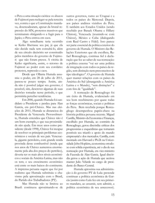o Peru a uma situação caótica: os abusos     outros governos, rumo ao Uruguai e a
de Fujimori para reeleger-se pela terceira   todos os países do Mercosul. Depois,
vez, contra o que a Constituição manda-      aos países andinos vizinhos do Peru.
va, desencadearam, apesar da brutal re-      E também aos Estados Unidos (sendo
pressão do SIN, protestos massivos que       recebido por Barack Obama e Hillary
terminaram obrigando-o a fugir para o        Clinton), Venezuela (reunindo-se com
Japão; o Peru entrou em caos.                Chávez), México e Cuba (dialogando
       Algo semelhante teria ocorrido        com Raul Castro e Fidel). Isso parece
se Keiko libertasse seu pai, já que ela      ser parte essencial da política exterior do
não decide nada sem consultá-lo, além        governo de Humala. O Ministro das Re-
de seu círculo decisório ser constituído     lações Exteriores que ele escolheu, Ra-
pelos membros do governo de Fujimo-          fael Roncagliogo, continua fiel à decla-
ri que não foram presos. A vitória de        ração que fez ao saber de sua nomeação:
Keiko significaria, assim, o retorno de      a política externa “vai ser uma política
Fujimori ao poder com seu corolário:         de integração com todos os países da re-
protestos, repressão e caos.                 gião, sem distinção nem preconceitos de
       Desde que Ollanta Humala assu-        tipo ideológico”. O governo de Humala
miu o poder, em 28 de julho de 2011,         quer manter relações com os países da
passou-se pouco tempo. Assim, ain-           América do Sul (abrangendo a América
da não é possível julgar seu governo; é      Latina e o Mundo), “sem distinções” e
possível, sim, descrever algumas de suas     com fins de ”igualdade”.
decisões tomadas nesse período, o que               A nomeação de Roncagliogo foi
permitiria perceber tendências.              um êxito de Humala, evidenciado em
       Em 2006, quando Humala foi can-       seu bom recebimento por quase todas
didato a Presidente e perdeu para Alan       as forças econômicas, sociais e políticas
García, era pró-Chávez. Mas nas elei-        do Peru. Bem recebida porque Ronca-
ções de 2011, Humala se distanciou do        gliogo desempenhou papéis-chave na
Presidente da Venezuela. Provavelmen-        história política peruana recente. Miguel
te, Humala entendeu que Chávez não é         Castilla, Ministro da Economia e Finanças,
um bom exemplo, e que sua proximida-         escolhido por Humala, ao contrário de
de não ajuda. Em treze anos como pre-        Roncagliogo, gerou discórdia: críticas dos
sidente (desde 1998), Chávez foi incapaz     progressistas e esquerdistas que tornaram
de resolver os principais problemas eco-     possíveis seu triunfo e apoio do mundo
nômicos e sociais de seu país. Venezue-      empresarial e dos mercados. Castilla, com
la, gigante petroleiro, com grande renda     mestrado em Harvard e Ph.D. na Univer-
provinda desse combustível (renda que        sidade John Hopkins, economista ortodo-
nos anos de Chávez aumentou enorme-          xo com sólida experiência, até o dia de sua
mente pela alta dos preços do petróleo),     nomeação por Humala, era vice-ministro
deveria ter os mais altos níveis econômi-    da Fazenda de Alan García. Igual discór-
cos e sociais da América Latina, mas não     dia gerou a ação de Humala que aceitou
os tem; e seu crescimento econômico          manter Julio Velarde no cargo de presi-
está entre os mais baixos do continente.     dente do Banco Central.
A imprensa peruana sugere que foi por               Humala aproxima sua administra-
realismo que Humala substituiu o cha-        ção à do governo PT de Lula: pretende
vismo pela aproximação com o Brasil,         continuar a política econômica de Gar-
do Partido dos Trabalhadores (PT).           cía (assim como Lula fez em seu primei-
       Mas Humala não se limitou ao          ro mandato, ao assumir, sem admitir, a
Brasil: continuou aproximando-se de          política econômica de seu antecessor).

                                                                                     15
 