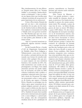 Mas, simultaneamente, há uma diferen-         projetos, especialmente na Amazônia
ça: Humala jamais falou em “herança           peruana, que estavam sendo realizados
maldita” e, ao contrário, “pratica aberta-    sem consulta prévia.
mente a continuação”, o que se eviden-               Altos Lucros de Minerais: o
cia nas figuras-chave que escolheu para       Peru é um grande produtor e expor-
a direção econômica de seu governo (fi-       tador mundial de minerais, dentre os
guras importantes de seu antecessor).         quais, os preciosos. Em função da crise
       Como o Peru inteiro, Humala não        mundial, os preços dos metais aumen-
quer pôr em risco o alto crescimento          taram muito. Por exemplo, o preço da
econômico de seu país, um dos maio-           onça troy de ouro, na última década,
res da América Latina na última década.       passou de mais ou menos 300 dólares
Isso explicaria a manutenção de Castilla      a quase 2.000 dólares. Os altos lucros
e Velarde como seus gestores econômi-         não dependem de inovações tecnológi-
cos. Mas Humala quer que esse cresci-         cas ou de investimentos maiores, mas
mento seja distribuído, sobretudo entre       simplesmente de inflexões de mercado.
os mais pobres, para diminuir as dife-        Os altos lucros favoreciam os donos
renças sociais.                               das empresas mineradoras, mas não o
       Aqui só é possível mencionar ra-       Estado peruano, porque a maioria dos
pidamente algumas decisões tomadas            contratos de exploração foi firmada
por Humala:                                   com o corrupto governo de Fujimori,
       Lei da Consulta Prévia: o Acordo       que lhes deu vantagens, pois a crise, até
n°.169 da Organização Internacional           então, não havia elevado os preços às
do Trabalho sobre Povos Indígenas e           alturas. Como candidato, Alan García
Tribaisconcede a esses povos o direito        prometeu renegociar esses contratos,
de consulta e aceitação prévias por eles      mas como presidente disse que era im-
(usando suas formas de consulta tradi-        possível fazê-lo; assim, solicitou a essas
cionais) sobre qualquer obra que pos-         empresas uma doação voluntária (óbo-
sa causar impacto em seus territórios         lo) que foi de 500 milhões de soles (mo-
históricos. Em setembro de 2011, Hu-          eda nacional peruana que, pelo câmbio
mala transformou esse acordo em lei,          atual de 2.75 por dólar, daria aproxi-
promulgando-a em Bagua. Esta cidade           madamente 180 milhões de dólares).
amazônica peruana tem poder simbó-            Quando Humala assumiu o poder, de
lico: ali ocorreram, em junho de 2009,        imediato, iniciou a renegociação; as em-
violentos confrontos entre a polícia e a      presas, sem muita dificuldade, aceitaram
população, sobretudo nativa, que causa-       pagar três milhões de soles, ou seja, seis
ram a morte de 34 pessoas. Os indíge-         vezes mais. Dinheiro que será utilizado
nas protestaram contra o então gover-         para cumprir promessas de campanha,
no de García, que negava a Consulta           como o Programa Social Renda 65, que
Prévia. Humala, ao promulgar essa lei,        significa: salário mínimo (aproximada-
obteve apoio quase consensual da po-          mente 100 dólares mensais) para a po-
pulação indígena nacional e do país in-       pulação com idade mínima de 65 anos,
teiro, o qual se refletiu em altas taxas de   sem renda fixa.
aprovação de seu governo(hoje cerca de               Lei contra a Corrupção: o gover-
65%). Também foi muito bem recebido           no de Humala enviou ao Congresso um
pelos meios internacionais preocupados        projeto de lei para declarar imprescrití-
com a causa indígena e a preservação.         veis os delitos graves de corrupção de
Isso porque, uma das consequências            funcionários públicos, impondo san-
imediatas dessa lei foi a paralisação de      ções aos corruptos; foi aprovada.

16
 