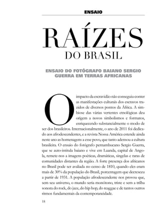 ENSAIO




raÍZes        do Brasil
     ENSAIO DO FOTÓGRAFO BAIANO SERGIO
        GUERRA EM TERRAS AFRICANAS




o
                        impacto da escravidão não conseguiu conter
                        as manifestações culturais dos escravos tra-
                        zidos de diversos pontos da África. A sim-
                        biose das várias vertentes etnológicas deu
                        origem a novos simbolismos e formatos,
                        enriquecendo substancialmente o modo de
ser dos brasileiros. Internacionalmente, o ano de 2011 foi dedica-
do aos afrodescendentes, e a revista Nossa América estende ainda
neste ano as homenagens a esse povo, que tanto adensou a cultura
brasileira. O ensaio do fotógrafo pernambucano Sergio Guerra,
que se auto-intitula baiano e vive em Luanda, capital de Ango-
la, remete-nos a imagens poéticas, dramáticas, singelas e raras de
comunidades distantes da região. A forte presença dos africanos
no Brasil pode ser avaliada no censo de 1810, quando eles eram
mais de 30% da população do Brasil, porcentagem que decresceu
a partir de 1931. A população afrodescendente nos provou que,
sem seu universo, o mundo seria monótono, triste e sem a trilha
sonora do rock, do jazz, do hip hop, do reaggae e de tantos outros
ritmos fundamentais da contemporaneidade.
18
 