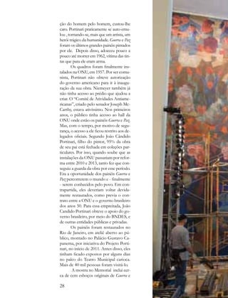 ção do homem pelo homem, custou-lhe
caro. Portinari praticamente se auto-emu-
lou , tornando-se, mais que um artista, um
herói trágico da humanidade. Guerra e Paz
foram os últimos grandes painéis pintados
por ele. Depois disso, adoeceu pouco a
pouco até morrer em 1962, vítima das tin-
tas que para ele eram arma.
        Os quadros foram finalmente ins-
talados na ONU, em 1957. Por ser comu-
nista, Portinari não obteve autorização
do governo americano para ir à inaugu-
ração da sua obra. Niemeyer também já
não tinha acesso ao prédio que ajudou a
criar. O “Comitê de Atividades Antiame-
ricanas”, criado pelo senador Joseph Mc-
Carthy, estava ativíssimo. Nos primeiros
anos, o público tinha acesso ao hall da
ONU onde estão os painéis Guerra e Paz.
Mas, com o tempo, por motivo de segu-
rança, o acesso a ele ficou restrito aos de-
legados oficiais. Segundo João Cândido
Portinari, filho do pintor, 95% da obra
de seu pai está fechada em coleções par-
ticulares. Por isso, quando soube que as
instalações da ONU passariam por refor-
ma entre 2010 e 2013, tanto fez que con-
seguiu a guarda da obra por esse período.
Era a oportunidade dos painéis Guerra e
Paz percorrerem o mundo e - finalmente
- serem conhecidos pelo povo. Em con-
trapartida, eles deveriam voltar devida-
mente restaurados, como previa o con-
trato entre a ONU e o governo brasileiro
dos anos 50. Para essa empreitada, João
Candido Portinari obteve o apoio do go-
verno brasileiro, por meio do BNDES, e
de outras entidades públicas e privadas.
        Os painéis foram restaurados no
Rio de Janeiro, em ateliê aberto ao pú-
blico, montado no Palácio Gustavo Ca-
panema, por iniciativa do Projeto Porti-
nari, no início de 2011. Antes disso, eles
tinham ficado expostos por alguns dias
no palco do Teatro Municipal carioca.
Mais de 40 mil pessoas foram visitá-lo.
        A mostra no Memorial inclui cer-
ca de cem esboços originais de Guerra e

28
 