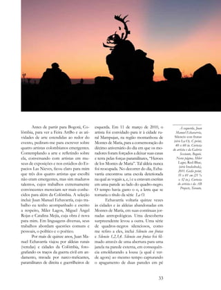 Antes de partir para Bogotá, Co-       esquerda. Em 11 de março de 2010, o                       À esquerda, Juan
lômbia, para ver a Feira ArtBo e as ati-      artista foi convidado para ir à cidade ru-            Manuel Echavarría,
vidades de arte estendidas ao redor do        ral Mampujan, na região montanhosa de                Silencio con frutas
evento, pediram-me para escrever sobre        Montes de Maria, para a comemoração do              (série La O). C-print,
                                                                                                   40 x 60 in. Cortesia
quatro artistas colombianos emergentes.       décimo aniversário do dia em que os mo-            do artista e da Galeria
Contemplando a arte e refletindo sobre        radores foram forçados a deixar suas casas                Sextante, Bogotá.
ela, conversando com artistas em mu-          e terra pelas forças paramilitares, “Heroes           Nesta página, Miler
seus de exposições e nos estúdios do Es-      de los Montes de Maria”. Tal aldeia nunca               Lagos, Red-Blue,
                                                                                                       (série Inukshuk),
pacios Las Nieves, ficou claro para mim       foi reocupada. No decorrer do dia, Echa-                2011. Giclée print,
que três dos quatro artistas que escolhi      varría encontrou uma escola deteriorada                 55 x 81 cm (21 ¾
não eram emergentes, mas sim maduros          na qual as vogais a, e, i e u estavam escritas          x 32 in.). Cortesia
talentos, cujos trabalhos extremamente        em uma parede ao lado do quadro-negro.                  do artista e da AB
convincentes mereciam ser mais conhe-         O tempo havia gasto o o, a letra que se                   Projects, Toronto.
cidos para além da Colômbia. A seleção        tornaria o título da série La O.
inclui: Juan Manuel Echavarría, cujo tra-            Echavarría voltaria quinze vezes
balho eu tenho acompanhado e escrito          às cidades e às aldeias abandonadas em
a respeito, Miler Lagos, Miguel Ángel         Montes de María, em suas contínuas jor-
Rojas e Catalina Mejía, cuja obra é nova      nadas antropológicas. Uma descoberta
para mim. Em linguagens diversas, seus        surpreendente levou a outra. Uma série
trabalhos abordam questões comuns e           de quadros-negros silenciosos, como
pessoais, o político e o poético.             me refiro a eles, inclui Silencio con frutas
       Por mais de quinze anos, Juan Ma-      e Silencio 1,2,3,4. Silencio con frutas foi fil-
nuel Echavarría viajou por aldeias rurais     mado através de uma abertura para uma
(veredas) e cidades da Colômbia, foto-        janela na parede externa, em consequên-
grafando os traços da guerra civil em an-     cia emoldurando a lousa (a qual é ver-
damento, travada por narco-traficantes,       de agora) ao mesmo tempo capturando
paramilitares de direita e guerrilheiros de   o apagamento de duas paredes em pé


                                                                                          33
 