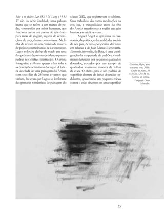 Blue e o vídeo Lat 65.31 N Long 114.13       século XIX, que registravam o sublime.
W são da série Inukshuk, uma palavra         Seus trabalhos são como meditações na
inuíta que se refere a um marco de pe-       cor, luz, e tranquilidade antes do frio
dra, construído por mãos humanas, que        do Ártico transformar a região em gelo
funciona como um ponto de referência         branco, escuridão e vento.
para rotas de viagem, lugares de venera-           Miguel Ángel se aproxima da eco-
ção e de caça, dentre outros usos. Na li-    nomia, da política, e das realidades sociais
nha de árvore em um cenário de marcos        de seu país, de uma perspectiva diferente
de pedra (assemelhando-se a esculturas),     em relação à de Juan Manuel Echavarría.
Lagos colocou chifres de veado em uma        Economía intervenida, de Roja, é uma confi-
das pedras e depois suspendeu pequenas       guação da tempestade de padrões, visual-
pedras nos chifres (ilustração). O artista   mente definidos por pequenos quadrados
fotografou e filmou apenas a luz solar e     dourados, cercados por um campo de             Catalina Mejía, You
as condições climáticas do lugar. A bele-    quadrados levemente maiores de folhas          you you you, 2010.
za desolada de uma paisagem do Ártico,       de coca. O efeito geral é um padrão de          Grafite no papel, 38
com seus dias de 24 horas e ventos que       superfície abstrata de linhas douradas on-     x 56 cm (12 x 14 in).
                                                                                              Cortesia do artista.
variam, fez com que Lagos se lembrasse       dulantes, aparecendo em pequeno relevo              Fotógrafo: Oscar
das pinturas românticas de paisagem do       contra o chão cinzento em uma superfície                  Monsalve.




                                                                                      35
 