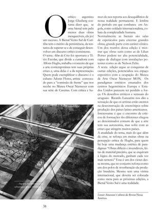 o
                                                crítico    argentino      mor ele nos reporta aos desequilíbrios de
                                                Jorge Glusberg cos-       nossa realidade permanente. E lembra
                                                tuma dizer que, se        do período em que combateu em An-
                                                uma bienal tem pelo       gola, como soldado internacionalista, co-
                                                menos duas obras          baia da complexidade humana.
                                                inesquecíveis, ela já é   Normalmente as bienais são salas
                          um sucesso. A Bienal Vento Sul de Curi-         de espetáculos para encenar grandes
                          tiba tem o mérito da persistência, da ten-      obras, grande parte com caráter cênico.
                          tativa de superar-se e de conseguir desen-      Um dos trunfos dessa edição é mos-
                          volver um discurso crítico consistente.         trar que obras sutis como as de Lilian
                          O tema Além da Crise foi oportuno e Tí-         Porter podem ter alta potencialidade,
                          cio Escolar, que divide a curadoria com         capaz de dialogar com instalações po-
                          Alfons Hughs, trabalha o conceito de que        tentes como as de Nelson Felix.
                          a arte contemporânea tem suas próprias          A sexta edição segue as conquistas de
                          crises e, uma delas é a da representação.       outras edições, potencializa seu espaço
                          Quem pode exemplificar o discurso é o           expositivo com a ocupação do Museu
                          cubano Adonis Flores, artista convoca-          de Arte Oscar Niemeyer MON. Os
                          do para a “comissão de frente” que nos          paradigmas estéticos emanados dos
                          recebe no Museu Oscar Niemeyer com              centros hegemônicos Europa e Esta-
                          sua série de Caveiras. Com crítica e hu-        dos Unidos parecem ter perdido a for-
                                                                          ça. Os desenhos eróticos e sensuais do
                                                                          uruguaio Ricardo Lanzarini nos dão a
                                                                          sensação de que os artistas estão atentos
                                                                          na desconstrução de estereótipos sobre
                                                                          produção dos países latino-americanos.
                                                                          Interessante é que o encontro de críti-
                                                                          cos de formações tão diferentes chegou
                                                                          ao denominador comum de que a arte
                                                                          tem sua autonomia, mas sofre com as
                                                                          crises que atingem muitos países.
                                                                          A atualidade do tema, mais do que além
                                                                          da crise, se reforça em muitas obras na
                                                                          percepção crítica de Hughs, para quem
                                                                          há hoje uma mudança estética de para-
                                                                          digmas “Obras difíceis e invendáveis, fei-
                                                                          tas de material precário, que se esquivam
                                                                          à lógica do mercado, ganham cada vez
                                                                          mais terreno.” Esse é um dos vieses des-
                                                                          sa mostra, que no conjunto reforça como
                                                                          um dos polos de reverberação da produ-
                                                                          ção brasileira. Mesmo sem uma vitrina
                                                                          internacional, que deveria ser colocada
                                                                          como meta para as próximas edições, a
   Angelo Luz, intervenção                                                Bienal Vento Sul é uma realidade.
urbana na praça tiradentes,
                     2011.
                                                                          Leonor Amarante é editora da Revista Nossa
                                                                          América.


                          38
 