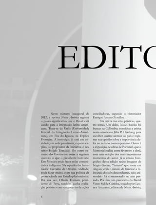 EDITO
        Neste número inaugural de          conciliadoras, segundo o historiador
2012, a revista Nossa América registra     Enrique Amayo Zevallos.
o passo significativo que o Brasil está           Na esfera das artes plásticas, qua-
dando para a integração latino-ameri-      tro temas. Um deles, Nossa América foi
cana. Trata-se da Unila (Universidade      buscar na Colômbia: convidou a crítica
Federal da Integração Latino-Ameri-        norte-americana Júlia P. Herzberg para
cana), em Foz do Iguaçu, na Tríplice       escolher quatro talentos do país e regis-
Fronteira. A instituição já está em ati-   trar sua opinião sobre a importância de-
vidade, em sede provisória, e quem ex-     les no cenário contemporâneo. Outro é
plica os propósitos da iniciativa é seu    a exposição de obras de Portinari, que o
reitor Helgio Trindade. No outro ex-       Memorial realiza entre fevereiro e abril,
tremo do Continente corre a seguinte       com uma seleção dos mais importantes
questão: o que o presidente boliviano      momentos do autor. Já o ensaio foto-
Evo Morales pode fazer pelas comuni-       gráfico desta edição reúne imagens de
dades indígenas. Na opinião do histo-      Sérgio Guerra, “baiano” que mora em
riador Everaldo de Oliveira Andrade,       Angola, com o intuito de lembrar a re-
pode fazer muito, com sua política de      levância dos afrodescendentes, cujo ani-
promoção de um Estado plurinacional.       versário foi comemorado no ano pas-
Por sua vez, Ollanta Humala, presi-        sado. Por fim, um panorama da Bienal
dente do Peru, também ganha avalia-        Vento Sul de Curitiba, traçado por Leo-
ção positiva com seu governo de ações      nor Amarante, editora de Nossa América,

4
 