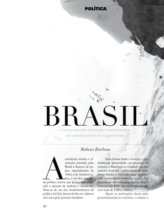 POLÍTICA




Brasil         Um dos maiores doadores e Prestadores

                    de assistência tÉcnica e financeira




                                Rubens Barbosa




a
                   assistência técnica e fi-          Sem chamar muito a atenção, e gra-
                   nanceira prestada pelo      dualmente aumentando sua presença no
                   Brasil a dezenas de pa-     exterior, o Brasil está se tornando um dos
                   íses, especialmente da      maiores doadores e prestadores de assis-
                   África e da América La-     tência técnica e financeira para os países
                   tina, é um dos aspectos     com menor desenvolvimento relativo. Por
da política externa que pouco tem mere-        meio de diversas formas de ajuda, o Brasil,
cido a atenção de analistas e estudiosos.      somente em 2010, teria se comprometido
Trata-se de um dos desdobramentos da           com mais de US$4,5 bilhões.
política Sul-Sul, desenvolvida nos últimos            Quais as motivações dessa ação
oito anos pelo governo brasileiro.             governamental no exterior, o volume e

40
 