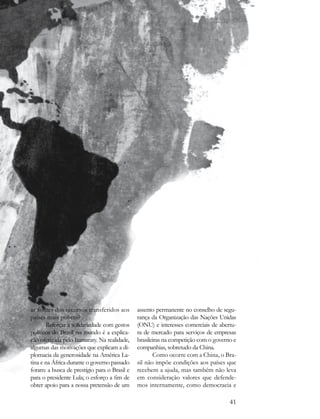 as fontes dos recursos transferidos aos       assento permanente no conselho de segu-
países mais pobres?                           rança da Organização das Nações Unidas
       Reforçar a solidariedade com gestos    (ONU) e interesses comerciais de abertu-
políticos do Brasil no mundo é a explica-     ra de mercado para serviços de empresas
ção oferecida pelo Itamaraty. Na realidade,   brasileiras na competição com o governo e
algumas das motivações que explicam a di-     companhias, sobretudo da China.
plomacia da generosidade na América La-              Como ocorre com a China, o Bra-
tina e na África durante o governo passado    sil não impõe condições aos países que
foram: a busca de prestígio para o Brasil e   recebem a ajuda, mas também não leva
para o presidente Lula; o esforço a fim de    em consideração valores que defende-
obter apoio para a nossa pretensão de um      mos internamente, como democracia e

                                                                                    41
 