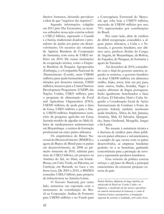 direitos humanos, deixando prevalecer       a Convergência Estrutural do Merco-
a ideia de que “negócios são negócios”.     sul, que sobe hoje a US$470 milhões,
       Segundo informações coligidas        acrescido de US$100 milhões por ano,
em 2011 pelo The Economist, os recur-       70% representados por contribuições
sos utilizados nessa ação externa sobem     do Brasil.
a US$1,2 bilhões, superando o Canadá               Por outro lado, além de créditos
e a Suécia, tradicionais doadores e pres-   de difícil recuperação concedidos a al-
tadores de ajudas aos países em desen-      guns países africanos, a Cuba e a Ve-
volvimento. Os recursos são oriundos        nezuela, o governo brasileiro, nos últi-
da Agência Brasileira de Cooperação         mos anos, perdoou dívidas do Congo,
do Itamaraty, com cerca de US$52 mi-        de Angola, de Moçambique, da Bolívia,
lhões em 2010. De outras instituições       do Equador, do Paraguai, de Suriname e
de cooperação técnica, como a Empre-        agora da Tanzânia.
sa Brasileira de Pesquisa Agropecuária             Até dezembro de 2010, coincidin-
(Embrapa), e a Companhia Nacional de        do com o final do governo anterior, se-
Abastecimento (Conab), saem US$440          gundo se noticiou, o governo brasileiro
milhões; para ajuda humanitária a países    vai doar US$300 milhões em alimentos
afetados por desastres naturais, US$30      (milho, feijão, arroz, leite em pó) para,
milhões; recursos para a United Nations     entre outros, Sudão, Somália, Níger e
Development Programme (UNDP) das            nações africanas de língua portuguesa.
Nações Unidas, US$25 milhões; para          Serão igualmente beneficiados a faixa
o programa de alimentação da Food           de Gaza, El Salvador, Haiti e Cuba. Se-
and Agriculture Organization (FAO),         gundo a Coordenação Geral de Ações
US$300 milhões; de ajuda para a faixa       Internacionais de Combate à Fome do
de Gaza, US$10 milhões e para o Hai-        governo federal, também receberam
ti, US$350 milhões. Implantamos escri-      ajuda brasileira, África do Sul, Jamaica,
tório de pesquisas agrícolas em Gana;       Armênia, Mali, El Salvador, Quirguis-
fazenda-modelo de algodão no Mali; fá-      tão, Saara Ocidental, Mongólia, Iraque
brica de medicamentos antirretrovirais      e Sri Lanka.
em Moçambique e centros de formação                No tocante à assistência técnica e
profissional em cinco países africanos      à abertura de créditos para obras públi-
       Os empréstimos do Banco Na-          cas em países africanos e sul-americanos,
cional do Desenvolvimento (BNDES) e         a exemplo do que ocorre com os países
agora do Banco do Brasil para os países     desenvolvidos, as empresas brasileiras
em desenvolvimento, de 2008 ao pri-         poderão vir a se beneficiar, ganhando
meiro trimestre de 2010, subiram para       concorrências para a prestação de servi-
mais de US$3,5 bilhões, em projetos na      ços e exportando produtos brasileiros.
América do Sul, no Haiti, em Guiné-                Essa vertente da política externa
Bissau, em Cabo Verde, na Palestina, no     reforça o soft power do Brasil, a principal
Camboja, em Burundi, no Laos e em           característica da crescente projeção ex-
Serra Leoa. De 2003 a 2010, o BNDES         terna do país.
concedeu US$5,3 bilhões para projetos
de infraestrutura na América Latina.
       O Tesouro Nacional, por outro        Rubens Barbosa, diplomata de longa trajetória, foi
                                            embaixador do Brasil nos Estados Unidos e na
lado, aumentou sua exposição com o
                                            Inglaterra, é considerado um dos maiores especialistas
incremento da contribuição do Bra-          em comércio internacional do Itamaraty e é autor de
sil na Corporação Andina de Fomento         América Latina e perspectiva: a integração
para US$300 milhões e no Fundo para         regional da retórica à realidade, entre outros livros.

42
 