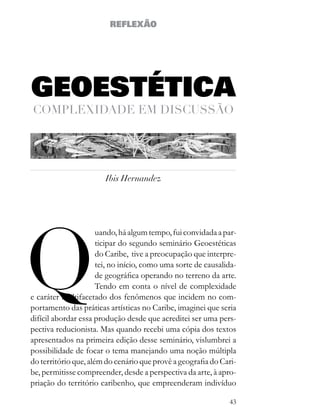 REFLEXÃO




GEOESTÉTICA
comPleXidade em discUssão




                        Ibis Hernandez




Q
                      uando, há algum tempo, fui convidada a par-
                      ticipar do segundo seminário Geoestéticas
                      do Caribe, tive a preocupação que interpre-
                      tei, no início, como uma sorte de causalida-
                      de geográfica operando no terreno da arte.
                      Tendo em conta o nível de complexidade
e caráter multifacetado dos fenômenos que incidem no com-
portamento das práticas artísticas no Caribe, imaginei que seria
difícil abordar essa produção desde que acreditei ser uma pers-
pectiva reducionista. Mas quando recebi uma cópia dos textos
apresentados na primeira edição desse seminário, vislumbrei a
possibilidade de focar o tema manejando uma noção múltipla
do território que, além do cenário que provê a geografia do Cari-
be, permitisse compreender, desde a perspectiva da arte, à apro-
priação do território caribenho, que empreenderam indivíduo

                                                               43
 