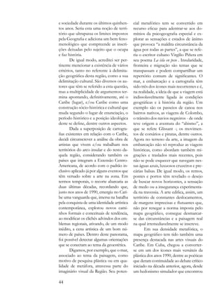 e sociedade durante os últimos quinhen-      cial metafórico tem se convertido em
tos anos. Seria esta uma noção de terri-     recurso eficaz para adentrar-se aos do-
tório que ultrapassa os limites impostos     mínios da psicogeografia especial e ex-
pela Geografia e adiciona um bem feno-       plorar as sensações e estados de ânimo
menológico que compreende as inscri-         que provoca “a maldita circunstância da
ções deixadas pelo sujeito que o ocupa       água por todas as partes”, a que se refe-
e faz história.                              ria o escritor cubano Virgilio Piñera em
       De igual modo, acreditei ser per-     seu poema La isla en peso . Insularidade,
tinente mencionar a existência de vários     fronteira e migração são temas que se
critérios, tanto no referente à delimita-    transpassam e podem compartilhar um
ção geográfica desta região, como a sua      repertório comum de significantes. O
delimitação cultural. São diversos os au-    mar, a embarcação e a cartografia têm
tores que têm se referido a esta questão,    sido três dos ícones mais recorrentes e é,
mas a multiplicidade de argumentos ter-      na realidade, a ideia de que a viagem está
mina apontando, definitivamente, até o       indissoluvelmente ligada às condições
Caribe (lugar), e/ou Caribe como uma         geográficas e à história da região. Um
construção sócio-histórica e cultural que    exemplo são os passeios de canoa nos
muda segundo o lugar de enunciação, o        bairros nativos, as viagens de Colombo,
período histórico e a posição ideológica     o trânsito dos navios negreiros - de onde
deste se define, dentre outros aspectos.     teve origem a aventura do “abismo”, a
       Dada a superposição de cartogra-      que se refere Glissant -; os movimen-
fias existentes em relação com o Caribe,     tos de corsários e piratas, dentre outros.
decidi circunscrever a análise da obra de    Agora no terreno da arte, a imagem da
artistas que vivem e/ou trabalham nos        embarcação não só reproduz as viagens
territórios do arco insular e do resto da-   históricas, como abordam também mi-
quela região, considerando também os         grações e traslados mais recentes, pois
países que integram a Extensão Centro-       não se pode esquecer que navegam nes-
Americana, de acordo com o padrão in-        sas águas azuis, luxuosos cruzeiros e pre-
clusivo aplicado já por alguns eventos que   cárias balsas. De igual modo, os remos,
têm versado sobre a arte na zona. Em         pontes e portos têm revelado o desejo
termos temporais, o recorte abarcaria as     de buscar novos horizontes, a sensação
duas últimas décadas, recordando que,        de medo ou a insegurança experimenta-
justo nos anos de 1990, emergiu no Cari-     da na travessia. A arte edifica, assim, um
be uma vanguarda que, imersa na batalha      território de constantes deslocamentos,
pela conquista de uma identidade artística   de margens imprecisas e flutuantes que,
contemporânea, explorou novos cami-          não por renegar a norma imposta pelo
nhos formais e conceituais de tendência,     mapa geográfico, consegue desmarcar-
ao modificar os clichês advindos dos em-     se das circunstâncias e a paisagem real
blemas regionais, ativando, de um modo       na qual irremediavelmente se inscreve.
inédito, a cena artística de um bom nú-             Em sua densidade metafórica, o
mero de países. Dentro deste panorama,       mapa geográfico tem tido também uma
foi possível detectar algumas orientações    presença destacada nas artes visuais do
que se conectam ao tema da geoestética.      Caribe. Em Cuba, chegou a converter-
       Digamos, por exemplo, que o mar,      se em um dos ícones mais versáteis da
associado ao tema da paisagem, como          plástica dos anos 1990, dentre as poéticas
motivo de pesquisa plástica ou em qua-       que deram continuidade ao debate crítico
lidade de metáfora, atravessa parte do       iniciado na década anterior, agora, desde
imaginário visual da Região. Seu poten-      um hedonismo simulador que encontrou

44
 