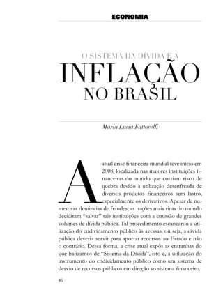 ECONOMIA




          o sistema da dÍvida e a


inflação
           no Brasil
                   Maria Lucia Fattorelli




a
                   atual crise financeira mundial teve início em
                   2008, localizada nas maiores instituições fi-
                   nanceiras do mundo que corriam risco de
                   quebra devido à utilização desenfreada de
                   diversos produtos financeiros sem lastro,
                   especialmente os derivativos. Apesar de nu-
merosas denúncias de fraudes, as nações mais ricas do mundo
decidiram “salvar” tais instituições com a emissão de grandes
volumes de dívida pública. Tal procedimento escancarou a uti-
lização do endividamento público às avessas, ou seja, a dívida
pública deveria servir para aportar recursos ao Estado e não
o contrário. Dessa forma, a crise atual expôs as entranhas do
que batizamos de “Sistema da Dívida”, isto é, a utilização do
instrumento do endividamento público como um sistema de
desvio de recursos públicos em direção so sistema financeiro.
46
 