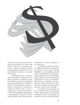 Para operar, esse sistema conta com ar-      transferência de recursos públicos ao
cabouço de privilégios de ordem legal,       setor financeiro.
política, financeira e econômica, que               Os trabalhos da CPI e da Audito-
visam a garantir prioridade absoluta         ria Cidadã da Dívida têm comprovado
aos pagamentos financeiros, em detri-        que também em nosso país o “Sistema
mento de direitos humanos e sociais de       da Dívida” conta com privilégios de toda
toda a Nação.                                ordem, especialmente com uma superes-
       No Brasil, apesar de a Constitui-     trutura legal que parte da Constituição
ção Federal prever a realização da au-       Federal: reafirma-se na Lei de Diretrizes
ditoria da dívida, tal dispositivo nunca     Orçamentárias, na Lei de Responsabi-
foi cumprido. As recentes investigações      lidade Fiscal e na legislação que rege o
da Comissão Parlamentar de Inquérito         chamado “Regime de Metas de Infla-
(CPI) da Dívida Pública revelaram a          ção”, dentre outras normas, afetando di-
absoluta necessidade da realização da        retamente a vida de toda a sociedade.
auditoria da dívida, tendo em vista a               No presente artigo menciono de
comprovação de numerosos indícios e          forma resumida como um conjunto de
evidências de ilegalidades, ilegitimidades   normas legais nacionais tem garantido
e, especialmente, a utilização do endivi-    prioridade absoluta à remuneração dos
damento público como instrumento de          detentores de títulos da dívida brasilei-

                                                                                   47
 