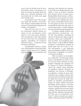 ra por meio de elevadas taxas de juros,      represente ônus financeiro ao orçamen-
favorecendo ainda o crescimento con-         to da União terá, obrigatoriamente, que
tínuo do estoque da própria dívida pú-       indicar a fonte de recursos suficiente
blica, com a emissão continuada e até        para tal gasto, exceto os gastos com a
inconstitucional de dívida para pagar        dívida pública. Dessa forma, se o Banco
esses elevados juros.                        Central eleva as taxas de juros sob a jus-
       O mais grave é que todo esse apa-     tificativa de conter a inflação, por exem-
rato “legal” que favorece o setor finan-     plo, e gera a necessidade de mais recur-
ceiro surgiu no campo jurídico de forma      sos para pagar tais juros, não ocorre a
tortuosa e demanda aprofundamento de         necessidade de indicar de onde sairão os
estudos e investigações.                     recursos para tanto: o remédio aplicado
       Paira sob o art. 166, § 3º., II “b”   tem sido emitir dívida para pagar dívida.
da Constituição Federal, robusta de-                 O referido remédio conflita com
núncia de que tal dispositivo jamais         outro dispositivo constitucional – art.
chegou a ser votado pelos parlamen-          167, III - que estabelece a proibição de
tares constituintes, tendo sido incluído     emissão de dívida para pagar despesas
no texto final como um contrabando,          correntes, rubrica que compreende os
segundo especialistas do Congresso           juros da dívida. As investigações reali-
Nacional à época – Anatomia de uma           zadas durante a CPI da Dívida Pública
Fraude à Constituição.                       revelaram a contabilização irregular de
       Tal dispositivo excetua os gastos     grande parte dos juros como se fos-
com a dívida pública da regra geral apli-    sem amortizações, o que representa
cada aos demais gastos, isto é, qualquer     mais uma flagrante evidência de burla à
proposta de gasto ou investimento que        Constituição e ilegalidade no tratamen-
                                             to dos gastos da dívida.
                                                     Além do indício de desobediên-
                                             cia ao dispositivo constitucional, tal fato
                                             revela o encobrimento do efetivo custo
                                             dos juros da dívida, aliviando seu peso
                                             quando comparado, por exemplo, com
                                             as despesas de Pessoal, Previdência e
                                             outras, que acabam sendo traduzidas
                                             em grandezas distintas. Enquanto os
                                             dispêndios com Pessoal ou Previdên-
                                             cia englobam a variação de preço neles
                                             embutidos (por exemplo, reajustes sala-
                                             riais decorrentes de inflação, atualização
                                             de tabelas dos serviços de saúde, atua-
                                             lização de benefícios previdenciários,
                                             reajuste do salário mínimo decorrente
                                             da inflação, dentre outros), o valor dos
                                             “Juros e Encargos da Dívida” considera
                                             somente a parcela dos juros que supera
                                             a inflação. Tal fato decorre da metodo-
                                             logia utilizada no Balanço Orçamentário
                                             da União, que tem considerado como
                                             “Juros” somente a parcela que supera a
                                             inflação indicada por índices (IGP-M), e

48
 