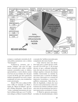 computa a atualização monetária da dí-        a execução das “políticas necessárias para
vida pública juntamente com a rubrica         cumprimento das metas fixadas”.
“Amortização”.                                       Cabe observar mais uma desor-
       Evidencia-se, portanto, que a          dem legal, pois o citado decreto confli-
mesma “inflação” que serve de argu-           tua com a Lei 4.595 (art. 3º., II), da qual
mento terrorista para coibir e proibir        decorre, já que a utilização preponde-
reajustes automáticos para os salários,       rante das taxas de juros no controle da
aposentadorias e outros direitos sociais      inflação significa o descarte das demais
com base em sua variação, não vale para       medidas mencionadas na referida lei,
os juros da dívida, que têm a parcela da      necessárias para o controle da inflação,
inflação expurgada de seu custo e sequer      tais como a prevenção ou a correção de
computada nos juros, mas erradamente          depressões econômicas e outros dese-
como amortização.                             quilíbrios conjunturais. Além desse in-
       Desde 1999, com a edição do De-        dício de ilegalidade, a eleição das taxas
creto 3.088, foi instituído no Brasil o       de juros como praticamente o único ins-
regime de “Metas de Inflação”, que ele-       trumento de combate à inflação contém
geu a Política Monetária - taxas de juros     uma série de inconsistências que provo-
- como o principal instrumento de com-        cam repercussões econômicas e sociais.
bate à inflação, dado que o art. 2º. do De-          O Brasil já apresenta preocupan-
creto delegou ao Banco Central do Brasil      tes índices de desindustrialização e dados

                                                                                      49
 