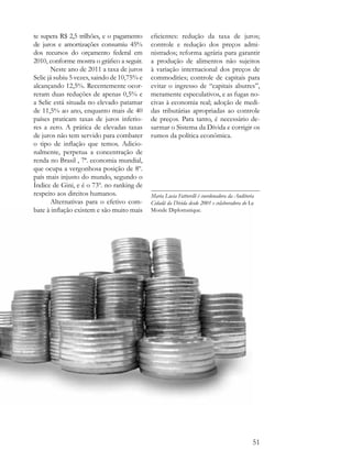 te supera R$ 2,5 trilhões, e o pagamento     eficientes: redução da taxa de juros;
de juros e amortizações consumiu 45%         controle e redução dos preços admi-
dos recursos do orçamento federal em         nistrados; reforma agrária para garantir
2010, conforme mostra o gráfico a seguir.    a produção de alimentos não sujeitos
       Neste ano de 2011 a taxa de juros     à variação internacional dos preços de
Selic já subiu 5 vezes, saindo de 10,75% e   commodities; controle de capitais para
alcançando 12,5%. Recentemente ocor-         evitar o ingresso de “capitais abutres”,
reram duas reduções de apenas 0,5% e         meramente especulativos, e as fugas no-
a Selic está situada no elevado patamar      civas à economia real; adoção de medi-
de 11,5% ao ano, enquanto mais de 40         das tributárias apropriadas ao controle
países praticam taxas de juros inferio-      de preços. Para tanto, é necessário de-
res a zero. A prática de elevadas taxas      sarmar o Sistema da Dívida e corrigir os
de juros não tem servido para combater       rumos da política econômica.
o tipo de inflação que temos. Adicio-
nalmente, perpetua a concentração de
renda no Brasil , 7ª. economia mundial,
que ocupa a vergonhosa posição de 8º.
país mais injusto do mundo, segundo o
Índice de Gini, e é o 73º. no ranking de
respeito aos direitos humanos.               Maria Lucia Fattorelli é coordenadora da Auditoria
       Alternativas para o efetivo com-      Cidadã da Dívida desde 2001 e colaboradora do Le
bate à inflação existem e são muito mais     Monde Diplomatique.




                                                                                              51
 