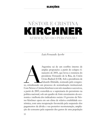 ELEIÇÕES




     nÉstor e cristina
KIRCHNER
     afirmação do Peronismo




                   Luis Fernando Ayerbe




a
                    Argentina sai de um conflito interno de
                    amplas proporções a partir do colapso fi-
                    nanceiro de 2001, que levou à renúncia do
                    presidente Fernando de la Rúa, da Unión
                    Cívica Radical (UCR). Sob a presidência de
                    Eduardo Duhalde, nomeado pelo congres-
so, cristalizando um processo de normalização institucional.
Com Néstor e Cristina Kirchner com três mandatos sucessivos,
a partir de 2003, consolida-se a supremacia do peronismo na
política nacional, sob um quadro de forte crescimento da eco-
nomia e melhoria dos indicadores sociais. O governo de Nés-
tor Kirchner opera em um clima de relativa estabilidade eco-
nômica, com uma recuperação favorecida pela suspensão dos
pagamentos da dívida e sua posterior reestruturação, amplia-
ção do consumo pela expansão dos gastos de uma população
52
 