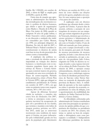 família. De 1.300,000, em outubro de       de Néstor, em outubro de 2010, o nú-
2002, a oferta de PJJF se amplia para      mero de votos obtidos nas eleições
2.100,000, a partir de 2004.               prévias de agosto, ampliados em outu-
       Outra área de atuação que apro-     bro, foi uma surpresa para a oposição
xima as administrações dos Kirchner        e boa parte dos analistas.
das reivindicações dos movimentos so-             A explicação está em diversos
ciais é a política de direitos humanos,    problemas que afetaram desde o início
que obtém o apoio de organizações          a gestão de Cristina. A poucos dias de
como Madres y Abuelas de la Plaza de       assumir, enfrenta a acusação de usos
Mayo. Em março de 2006, quando se          irregulares de recursos em sua campa-
cumprem 30 anos do golpe militar, o        nha, que seriam originários do governo
Poder Executivo coloca publicamen-         da Venezuela, denúncia que envolveu a
te em discussão a anulação dos indul-      setores próximos à Administração de
tos concedidos por Carlos Menem,           George W. Bush, complicando a rela-
em 1990, aos principais dirigentes da      ção com os Estados Unidos. O ano de
Ditadura. No mês de abril de 2007, o       2008 está marcado por forte polariza-
Tribunal Penal e Federal considera in-     ção, com o campo envolvendo o volu-
constitucionais os decretos de anistia     me de retenções, por parte do Estado
com base na tese da não prescrição dos     de recursos provenientes de recursos
crimes contra a humanidade.                agrícolas, levando a uma derrota da lei
       A ampliação das políticas so-       enviada ao parlamento, em que a atu-
ciais, a retomada da ofensiva contra a     ação do vice-presidente Julio Cobos,
impunidade na violação dos direitos        originário da UCR, foi decisiva na vo-
humanos e a interlocução com os mo-        tação, levando a uma ruptura irreversí-
vimentos populares fazem parte do          vel na cabeça do Poder Executivo. Nas
esforço de Néstor e Cristina Kirch-        eleições de 2009, a oposição avança
ner para construir marcos de governo,      substancialmente, obtendo maioria no
apostando em uma nova correlação de        Congresso, com a simbologia expressa
forças de centro-esquerda. Partindo        na vitória do dissidente peronista Fran-
desta perspectiva, criam a Frente Para     cisco de Narváez sobre Néstor Kir-
la Victoria (FPV), sigla que abrigará as   chner na contenda de deputados pela
candidaturas presidenciais de Cristina     província de Buenos Aires. A visibili-
em outubro de 2007 e 2011, em que          dade da oposição se faz mais explícita
vence no primeiro turno com, respecti-     na crítica à oposição da economia, es-
vamente, 46% e 54% dos votos.              pecialmente no tema da inflação, com
       Apesar da diferença favorável       o questionamento da credibilidade das
obtida na reeleição, o caminho não         medições do Índice Nacional de Esta-
esteve livre de obstáculos. Em 2007,       dísticas y Censos (Indec).
a vitória se antecipava como conse-               As dificuldades enfrentadas pela
quência inevitável da recuperação do       administração de Cristina contribuíram
país sob a presidência de seu marido,      para criar uma percepção na oposição e
que termina o mandato com índice de        setores da opinião pública de que a ex-
imagem positiva, próximo aos 60%.          periência dos Kirchner na presidência
Em 2011, ainda que as entrevistas          se encerra em 2011. No entanto, três
mostrassem uma tendência de maior          temas se opõem na hora de compre-
apoio à Cristina, em parte influencia-     ender a discrepância entre essas per-
das pela solidariedade gerada em boa       cepções e a realidade: 1- Independente
parte da população pelo falecimento        das diferenças partidárias da maioria

54
 
