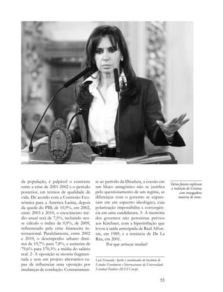 da população, é palpável o contraste     te ao período da Ditadura, a coesão em
                                                                                               Vários fatores explicam
entre a crise de 2001-2002 e o período   um bloco antagônico não se justifica                  a reeleição de Cristina
posterior, em termos de qualidade de     pelo questionamento de um regime, as                         com esmagadora
vida. De acordo com a Comissão Eco-      diferenças com o governo se expres-                         maioria de votos.
nômica para a América Latina, depois     sam em um espectro ideológico, cuja
da queda do PIB, de 10,9%, em 2002,      polarização impossibilita a convergên-
entre 2003 e 2010, o crescimento mé-     cia em uma candidatura. 3- A memória
dio anual será de 7,5%, incluindo nes-   dos governos não peronistas prévios
se cálculo o índice de 0,9%, de 2009,    aos Kirchner, com a hiperinflação que
influenciado pela crise financeira in-   levou à saída antecipada de Raúl Alfon-
ternacional. Paralelamente, entre 2002   sín, em 1989, e a renúncia de De La
e 2010, o desempenho urbano dimi-        Rúa, em 2001.
nui de 19,7% para 7,8%, e aumenta de           Por que arriscar mudar?
79,6% para 170,3% a média do salário
real. 2- A oposição se mostra fragmen-
tada e sem um projeto alternativo ca-    Luís Fernando Ayerbe é coordenador do Instituto de
paz de influenciar uma oposição por      Estudos Econômicos e Internacionais da Universidade
mudanças de condução. Contrariamen-      Estadual Paulista (IEEI-Unesp).


                                                                                         55
 