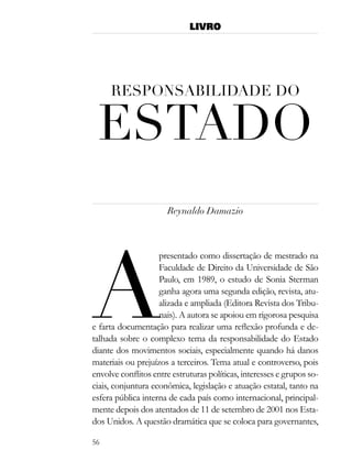 LIVRO




     resPonsaBilidade do

 estado
                      Reynaldo Damazio




a
                    presentado como dissertação de mestrado na
                    Faculdade de Direito da Universidade de São
                    Paulo, em 1989, o estudo de Sonia Sterman
                    ganha agora uma segunda edição, revista, atu-
                    alizada e ampliada (Editora Revista dos Tribu-
                    nais). A autora se apoiou em rigorosa pesquisa
e farta documentação para realizar uma reflexão profunda e de-
talhada sobre o complexo tema da responsabilidade do Estado
diante dos movimentos sociais, especialmente quando há danos
materiais ou prejuízos a terceiros. Tema atual e controverso, pois
envolve conflitos entre estruturas políticas, interesses e grupos so-
ciais, conjuntura econômica, legislação e atuação estatal, tanto na
esfera pública interna de cada país como internacional, principal-
mente depois dos atentados de 11 de setembro de 2001 nos Esta-
dos Unidos. A questão dramática que se coloca para governantes,

56
 