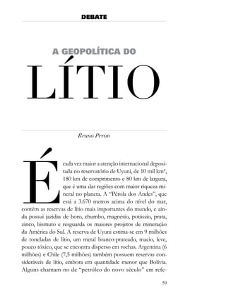 DEBATE




             A GEOPOLÍTICA DO




 lÍtio
                         Bruno Peron




É
                    cada vez maior a atenção internacional deposi-
                    tada no reservatório de Uyuni, de 10 mil km²,
                    180 km de comprimento e 80 km de largura,
                    que é uma das regiões com maior riqueza mi-
                    neral no planeta. A “Pérola dos Andes”, que
                    está a 3.670 metros acima do nível do mar,
contém as reservas de lítio mais importantes do mundo, e ain-
da possui jazidas de boro, chumbo, magnésio, potássio, prata,
zinco, bismuto e resguarda os maiores projetos de mineração
da América do Sul. A reserva de Uyuni estima-se em 9 milhões
de toneladas de lítio, um metal branco-prateado, macio, leve,
pouco tóxico, que se encontra disperso em rochas. Argentina (6
milhões) e Chile (7,5 milhões) também possuem reservas con-
sideráveis de lítio, embora em quantidade menor que Bolívia.
Alguns chamam-no de “petróleo do novo século” em refe-

                                                               59
 