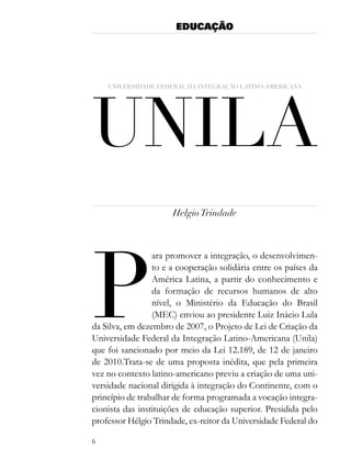 EDUCAÇÃO




Unila
    Universidade federal da integração latino-americana




                      Helgio Trindade




P
                 ara promover a integração, o desenvolvimen-
                 to e a cooperação solidária entre os países da
                 América Latina, a partir do conhecimento e
                 da formação de recursos humanos de alto
                 nível, o Ministério da Educação do Brasil
                 (MEC) enviou ao presidente Luiz Inácio Lula
da Silva, em dezembro de 2007, o Projeto de Lei de Criação da
Universidade Federal da Integração Latino-Americana (Unila)
que foi sancionado por meio da Lei 12.189, de 12 de janeiro
de 2010.Trata-se de uma proposta inédita, que pela primeira
vez no contexto latino-americano previu a criação de uma uni-
versidade nacional dirigida à integração do Continente, com o
princípio de trabalhar de forma programada a vocação integra-
cionista das instituições de educação superior. Presidida pelo
professor Hélgio Trindade, ex-reitor da Universidade Federal do

6
 