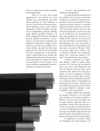 rência ao papel deste recurso energético               E como o lítio participa de um
na centúria passada.                          tabuleiro de geopolítica?
         Não é à toa que virou moda                   A conhecida divisão internacional
prognosticar o uso massivo de carros          do trabalho entra em jogo novamente.
elétricos, que supostamente provocam          Conquanto os bolivianos resistam à ex-
menor agressão ao meio ambiente, e            ploração nacional das jazidas de Uyuni,
cresceu o uso de lítio em baterias de pro-    empresas privadas asiáticas e europeias
dutos eletrônicos com os quais estamos        (algumas das quais dominam o setor mi-
habituados. O lítio é bastante emprega-       neiro neste país andino) estão de olho
do em computadores pessoais, laptops,         em um potencial que poucos são capa-
ipods, tablets, aparelhos celulares e de      zes de transformar em um produto de
MP3, equipamentos elétricos de higiene        alto valor agregado. Em três anos, a to-
pessoal, indústria aeronáutica e aeroes-      nelada de lítio valorizou-se de trezentos
pacial, e até como agente terapêutico em      para três mil dólares estadunidenses. A
psiquiatria. Alemanha e Estados Unidos        nacionalização do setor de petróleo e
preveem uma frota de um milhão de ve-         gás natural indispôs os investidores, mas
ículos elétricos em cada um destes dois       não saciou seu apetite. Restam à Bolí-
países até 2015. Baterias de íons de lítio    via poucas saídas entre vender o lítio
são mais avançadas que as de chumbo-          ou deixá-lo soterrado sem rendimento
ácido e níquel-cádmio, que haviam sido        algum sob a tutela das turísticas “mo-
utilizadas até então, apesar do grau eleva-   mias” cavernícolas das ermas salinas.
do de toxicidade. É o insumo do futuro                 Porções territoriais de Argen-
em tecnologia. Um dos desafios é o de         tina, Bolívia e Chile na região andina
como aumentar a capacidade de armaze-         possuem 70% das reservas mundiais de
namento de energia nesse metal.               lítio, o que não é nada dispensável em
                                              face do aumento do preço desta maté-
                                              ria-prima estes últimos anos. Por que o
                                              Japão, um país tão pequeno, formado
                                              praticamente por quatro ilhas maiores
                                              (Hokkaido, Honshu, Shikoku e Kyushu)
                                              no continente asiático, e dependente da
                                              importação de recursos naturais para
                                              suas indústrias de ponta está tão à frente
                                              das nossas “dádivas”, “pérolas” e “pre-
                                              ciosidades” latino-americanas?
                                                       O Japão, embora não disponha
                                              de riquezas minerais, é um dos países
                                              mais poderosos do mundo, enquanto a
                                              Bolívia é rica em recursos naturais, mas
                                              um país desigual, explorado, mal com-
                                              preendido e pobre. Não urge discutir se
                                              é mais um exemplo de ironia da nature-
                                              za ou de má administração das benesses
                                              com que se pretendem alguns rincões do
                                              planeta, porém, são incapazes de recom-
                                              pensar as mesmas terras de onde surgem.
                                                      A experiência da América Latina
                                              em mineração, com raras exceções, é de

60
 