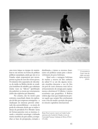 uma troca iníqua ou incapaz de materia-      distribuição, e injetar os recursos finan-
                                                                                                   O reservatório de
lizar-se em retorno na forma de políticas    ceiros em políticas sociais para o desen-             Uyuni é uma das
públicas à população, ainda que não só os    volvimento do povo boliviano.                         regiões com maior
Estados sejam responsáveis por recom-               Qual seria a vantagem boliviana              riqueza mineral do
pensar as gotas do suor dos nossos povos.    de manter a reserva de lítio embaixo                            planeta.
Os mineiros têm expectativa de vida abai-    da salina? E se um dia alguma inven-
xo da média na Bolívia devido às condi-      ção científica descartar o uso do lítio
ções insalubres de trabalho, que culminam    em prol de outro elemento mais útil no
muitas vezes na “silicose” (petrificação     armazenamento de energia para equipa-
dos pulmões) ou morte por soterramento       mentos eletrônicos? O dilema é menos
(efeito das explosões por dinamite).         econômico que geopolítico. A Bolívia
        No entanto, não há motivo para       solicita algo mais que simplesmente pro-
ceticismo exacerbado diante da explora-      ver aquilo que sempre lhes arrebataram
ção do lítio por empresas estrangeiras – a   com o fito de mudar a posição das peças
sinalização do interesse provém sobre-       no circuito capitalista internacional.
tudo das automobilísticas – ou receio de
perda de soberania, desde que se realize o
desejo do presidente Evo Morales Ayma
de formar parcerias com as mesmas, vi-       Bruno Peron Loureiro é mestre em Estudos Latino-
sando a transferir tecnologia à defasada     americanos pela Facultad de Filosofía y Letras da
matriz científica do país andino, acompa-    Universidad Nacional Autónoma de México (FFyL/
nhar as fases de prospecção, extração e      UNAM).


                                                                                           61
 