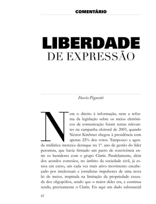 COMENTÁRIO




LIBERDADE
     de eXPressão


                      Darío Pignotti




n
                 em o direito à informação, nem a refor-
                 ma da legislação sobre os meios eletrôni-
                 cos de comunicação foram temas relevan-
                 tes na campanha eleitoral de 2003, quando
                 Néstor Kirchner chegou à presidência com
                 apenas 22% dos votos. Tampouco a agen-
da midiática mereceu destaque no 1º. ano de gestão do líder
peronista, que havia firmado um pacto de convivência en-
tre os bastidores com o grupo Clarín. Paralelamente, além
dos acordos cortesãos, no âmbito da sociedade civil, já es-
tava em curso, um cada vez mais ativo movimento encabe-
çado por intelectuais e jornalistas impulsores de uma nova
lei de meios, inspirada na limitação da propriedade cruza-
da dos oligopólios, sendo que o maior deles era, e continua
sendo, precisamente o Clarín. Eis aqui um dado substancial

62
 