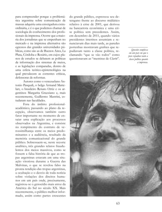 para compreender porque a problemá-        do grande público, expressou seu de-
tica argentina sobre comunicação de        sengano frente ao discurso midiático
massas adquiriu uma envergadura extra-     relativo à crise de 2001, que derivou
ordinária, e é o que podemos chamar de     na bancarrota econômica e uma cri-
sociologia do conhecimento dos profis-     se política sem precedentes. Assim,
sionais da imprensa. Ocorre que a maio-    em dezembro de 2011, quando vários
ria dos jornalistas que se empenham no     presidentes interinos assumiam e re-
mercado e na imprensa alternativa são      nunciavam dias mais tarde, as paredes
egressos das grandes universidades pú-     portenhas mostravam grafites que re-
blicas, como são as de Buenos Aires, La    pudiavam tanto a classe política, re-       Questão complexa
                                                                                    em um país em que o
Plata, Córdoba e Rosário, em cujos pla-    clamando “que se vão todos” como        povo repudiou tanto a
nos de estudos se debatem as políticas     questionavam as “mentiras de Clarín”.    classe política quanto
de informação dos sistemas de meios,                                                          a imprensa.
e as legislações comparadas, dentro de
uma esfera teórico-epistemológica na
qual prevalecem as correntes críticas,
defensoras de reformas.
       Autores como o venezuelano An-
tonio Pasquali, o belga Armand Matte-
lart, o brasileiro Renato Ortiz e os ar-
gentinos Margarita Grazziano e, mais
recentemente, Guillermo Mastrini, es-
tudaram nas faculdades.
       Fora do âmbito profissional-
acadêmico, passando ao plano da re-
cepção, observamos também outro
fator importante no momento de en-
saiar uma explicação aos processos
observados na Argentina, e consiste
no rompimento do contrato de ve-
rossimilhança entre os meios predo-
minantes e a audiência, resultado da
memória comunicacional do grande
público. Sobressaem-se, neste recorte
analítico, três grandes relatos fraudu-
lentos dos meios massivos, como se
fossem a falsa história de que as tro-
pas argentinas estavam em uma situ-
ação vitoriosa durante a Guerra das
Malvinas, o que se revelou falso na
pronta rendição das tropas argentinas,
a ocultação e o desvio de toda notícia
sobre violações dos direitos huma-
nos em um país onde, precisamente,
registrou-se o genocídio mais atroz da
América do Sul no século XX. Mais
recentemente, o público melhor infor-
mado, assim como partes crescentes

                                                                             63
 