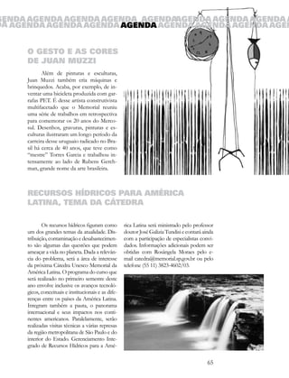 GENDA AGENDA AGENDA AGENDA AGENDA AGENDA AGENDA AGENDA A
DA AGENDA AGENDA AGENDA AGENDA AGENDA AGENDA AGENDA AGEN


      O GESTO E AS CORES
      DE JUAN MUZZI
             Além de pinturas e esculturas,
      Juan Muzzi também cria máquinas e
      brinquedos. Acaba, por exemplo, de in-
      ventar uma bicicleta produzida com gar-
      rafas PET. É desse artista construtivista
      multifacetado que o Memorial reuniu
      uma série de trabalhos em retrospectiva
      para comemorar os 20 anos do Merco-
      sul. Desenhos, gravuras, pinturas e es-
      culturas ilustraram um longo período da
      carreira desse uruguaio radicado no Bra-
      sil há cerca de 40 anos, que teve como
      “mestre” Torres Garcia e trabalhou in-
      tensamente ao lado de Rubens Gerch-
      man, grande nome da arte brasileira.



      RECURSOS HÍDRICOS PARA AMÉRICA
      LATINA, TEMA DA CÁTEDRA

             Os recursos hídricos figuram como         rica Latina será ministrado pelo professor
      um dos grandes temas da atualidade. Dis-         doutor José Galizia Tundisi e contará ainda
      tribuição, contaminação e desabastecimen-        com a participação de especialistas convi-
      to são algumas das questões que podem            dados. Informações adicionais podem ser
      ameaçar a vida no planeta. Dada a relevân-       obtidas com Rosângela Moraes pelo e-
      cia do problema, será a área de interesse        mail catedra@memorial.sp.gov.br ou pelo
      da próxima Cátedra Unesco Memorial da            telefone (55 11) 3823-4602/03.
      América Latina. O programa do curso que
      será realizado no primeiro semestre deste
      ano envolve inclusive os avanços tecnoló-
      gicos, conceituais e institucionais e as dife-
      renças entre os países da América Latina.
      Integram também a pauta, o panorama
      internacional e seus impactos nos conti-
      nentes americanos. Paralelamente, serão
      realizadas visitas técnicas a várias represas
      da região metropolitana de São Paulo e do
      interior do Estado. Gerenciamento Inte-
      grado de Recursos Hídricos para a Amé-

                                                                                               65
 