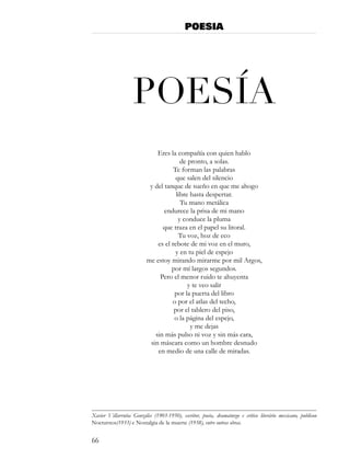 POESIA




                   PoesÍa
                              Eres la compañía con quien hablo
                                        de pronto, a solas.
                                     Te forman las palabras
                                      que salen del silencio
                           y del tanque de sueño en que me ahogo
                                      libre hasta despertar.
                                        Tu mano metálica
                                 endurece la prisa de mi mano
                                       y conduce la pluma
                                que traza en el papel su litoral.
                                       Tu voz, hoz de eco
                              es el rebote de mi voz en el muro,
                                      y en tu piel de espejo
                          me estoy mirando mirarme por mil Argos,
                                    por mí largos segundos.
                               Pero el menor ruido te ahuyenta
                                           y te veo salir
                                     por la puerta del libro
                                    o por el atlas del techo,
                                     por el tablero del piso,
                                     o la página del espejo,
                                            y me dejas
                             sin más pulso ni voz y sin más cara,
                           sin máscara como un hombre desnudo
                              en medio de una calle de miradas.




Xavier Villarrutia Gonzáles (1903-1950), escritor, poeta, dramaturgo e crítico literário mexicano, publicou
Nocturnos(1933) e Nostalgia de la muerte (1938), entre outras obras.


66
 